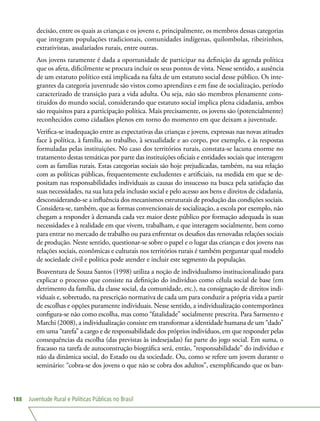 Juventude Rural e Políticas Públicas no Brasil188
decisão, entre os quais as crianças e os jovens e, principalmente, os membros dessas categorias
que integram populações tradicionais, comunidades indígenas, quilombolas, ribeirinhos,
extrativistas, assalariados rurais, entre outras.
Aos jovens raramente é dada a oportunidade de participar na definição da agenda política
que os afeta, dificilmente se procura incluir os seus pontos de vista. Nesse sentido, a ausência
de um estatuto político está implicada na falta de um estatuto social desse público. Os inte-
grantes da categoria juventude são vistos como aprendizes e em fase de socialização, período
caracterizado de transição para a vida adulta. Ou seja, não são membros plenamente cons-
tituídos do mundo social, considerando que estatuto social implica plena cidadania, ambos
são requisitos para a participação política. Mais precisamente, os jovens são (potencialmente)
reconhecidos como cidadãos plenos em torno do momento em que deixam a juventude.
Verifica-se inadequação entre as expectativas das crianças e jovens, expressas nas novas atitudes
face à política, à família, ao trabalho, à sexualidade e ao corpo, por exemplo, e às respostas
formuladas pelas instituições. No caso dos territórios rurais, constata-se lacuna enorme no
tratamento destas temáticas por parte das instituições oficiais e entidades sociais que interagem
com as famílias rurais. Estas categorias sociais são hoje prejudicadas, também, na sua relação
com as políticas públicas, frequentemente excludentes e artificiais, na medida em que se de-
positam nas responsabilidades individuais as causas do insucesso na busca pela satisfação das
suas necessidades, na sua luta pela inclusão social e pelo acesso aos bens e direitos de cidadania,
desconsiderando-se a influência dos mecanismos estruturais de produção das condições sociais.
Considera-se, também, que as formas convencionais de socialização, a escola por exemplo, não
chegam a responder à demanda cada vez maior deste público por formação adequada às suas
necessidades e à realidade em que vivem, trabalham, e que interagem socialmente, bem como
para entrar no mercado de trabalho ou para enfrentar os desafios das renovadas relações sociais
de produção. Neste sentido, questionar-se sobre o papel e o lugar das crianças e dos jovens nas
relações sociais, econômicas e culturais nos territórios rurais é também perguntar qual modelo
de sociedade civil e política pode atender e incluir este segmento da população.
Boaventura de Souza Santos (1998) utiliza a noção de individualismo institucionalizado para
explicar o processo que consiste na definição do indivíduo como célula social de base (em
detrimento da família, da classe social, da comunidade, etc.), na consignação de direitos indi-
viduais e, sobretudo, na prescrição normativa de cada um para conduzir a própria vida a partir
de escolhas e opções puramente individuais. Nesse sentido, a individualização contemporânea
configura-se não como escolha, mas como “fatalidade” socialmente prescrita. Para Sarmento e
Marchi (2008), a individualização consiste em transformar a identidade humana de um “dado”
em uma “tarefa” a cargo e de responsabilidade dos próprios indivíduos, em que responder pelas
consequências da escolha (das previstas às indesejadas) faz parte do jogo social. Em suma, o
fracasso na tarefa de autoconstrução biográfica será, então, “responsabilidade” do indivíduo e
não da dinâmica social, do Estado ou da sociedade. Ou, como se refere um jovem durante o
seminário: “cobra-se dos jovens o que não se cobra dos adultos”, exemplificando que os ban-
 