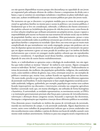Artigos de Pesquisadores sobre o Estado da Arte em Juventude Rural e Políticas Públicas 189
cos não querem disponibilizar recursos porque têm desconfiança na capacidade de um jovem
ser responsável pela utilização eficiente do crédito e honrar o compromisso da dívida com o
banco, o que se constitui em estereótipos excludentes e manifestos no plano individual e que,
nesse caso, acabam inviabilizando o acesso aos recursos públicos por parte dos jovens rurais.
No momento em que se discutem e se propõem medidas para os temas da sucessão gera-
cional na agricultura familiar ou mesmo para o acesso às políticas e aos recursos públicos, é
fundamental que se leve em consideração, sobretudo, a influência dos fatores estruturais e
dos padrões culturais na (in)definição dos projetos de vida dos jovens rurais, como forma de
se evitar soluções simplistas que atribuam unicamente aos próprios jovens, moças e rapazes a
responsabilidade pelo sucesso ou fracasso nas suas tentativas de inclusão social, seja no âmbito
da propriedade familiar, seja na sociedade circundante. Mais precisamente, pensar o tema
da sucessão considerando todos os problemas estruturais que envolvem a condição social da
agricultura familiar e camponesa na sociedade. Quer dizer, esse tema tem que ser muito mais
complexificado do que normalmente vem sendo empregado, porque não podemos cair no
risco de depositar apenas nos jovens a resolução de um problema que é estrutural e me parece
que em alguns momentos a gente cai nesse pecado de acreditar que é no âmbito da família
exclusivamente que o jovem vai conseguir mudar padrões culturais que são reproduzidos
histórica e socialmente. A reprodução social dessas famílias, camponesas ou agricultoras,
depende de uma série de outros fatores multidimensionais.
Assim, se o individualismo se apresenta como a ideologia da modernidade, isto não signi-
fica que todos tenham as mesmas “chances” de realizá-la com sucesso. Alguns conseguem
tornar-se indivíduos “de fato”, outros apenas o são no plano “jurídico”. Tradicionalmente os
temas da juventude, das mulheres, das populações quilombolas, indígenas, dos assalariados
rurais, como também o debate de gênero, raça, etnia, orientação sexual etc. são exemplos de
públicos e temáticas que, muitas vezes, acabam ficando em segundo plano nas discussões.
De outro modo, percebe-se que é preciso ampliar o conhecimento dos diferentes segmentos
da juventude rural brasileira. É muito importante se fazer amplo diagnóstico social das juven-
tudes assalariada, indígena, quilombola, por exemplo, populações que muitas vezes acabam
ficando imperceptíveis nas discussões e intervenções centradas nas categorias agricultura
familiar e juventude rural, que, em muitas abordagens, são utilizadas de forma homogênea
e harmônica. A universidade, as entidades representativas, os movimentos sociais, as ONGs
e as instituições governamentais precisam aliar forças para o processo de (re)conhecimento,
valorização e afirmação dessas categorias sociais, buscando a superação das dicotomias,
hierarquias e estigmatizações que impedem a inserção desses diferentes públicos na sociedade.
Uma dimensão pouco visualizada no âmbito das pautas de reivindicação da juventude,
inserida nos movimentos do campo, é a da juventude assalariada. Alguns depoimentos no
evento, assim como trabalhos de pesquisadores(as) indicam que os jovens assalariados não
têm reconhecimento como cidadãos e sujeitos de direitos nos locais de trabalho sazonal e nem
mesmo onde residiam anteriormente. Enfatiza-se para essa categoria social a importância de
 