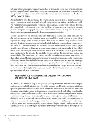 Juventude Rural e Políticas Públicas no Brasil190
se buscar o trabalho decente e a empregabilidade juvenil, assim como mais investimentos em
qualificação profissional, visando se contrapor ao desemprego crescente nas cadeias produtivas
em que estão inseridos, consequência da modernização em curso nesse setor (MENEZES;
SILVA; COVER, 2011).
Ao se abordar o tema da diversidade dos jovens rurais é indispensável se inserir a juventude
negra, certamente o público mais afetado pela desigualdade, exclusão e invisibilidade social.
No evento inúmeros depoimentos reforçam a necessidade de se lutar pela titulação de terras
das comunidades quilombolas, bem como melhorar o acesso a renda, emprego e recursos
públicos por parte dessa população, dando visibilidade à cultura e à religiosidade africana e
fortalecendo a organização das redes de comunidades quilombolas.
Vários depoimentos no seminário indicam, também, a ausência de temas sensíveis nas
discussões em torno da interação juventude rural e políticas públicas, entre os quais orien-
tação sexual, drogas lícitas e ilícitas, violência doméstica, etc. Ou seja, se já é difícil discutir
questões de gênero, geração, mais complicado ainda é abordar estas temáticas nos eventos e
nas reuniões. Cabe salientar que no seminário houve a oportunidade através de um grupo
temático específico de se discutir e avançar proposições de políticas voltadas à diversidade
sexual, tema muito importante e que muitas vezes fica de fora não só das ações governamen-
tais, mas inclusive das agendas das entidades representativas, dos movimentos sociais, das
universidades. Nós temos ainda, no campo, um tabu muito forte envolvendo essa questão da
diversidade sexual. Muitas vezes os(as) jovens que vivenciam hierarquias de poder, preconceitos
e discriminações sofrem individualmente, porque não há entidades, instituições, ações que
possam de uma forma coletiva dar conta dessas questões. Contudo, embora em proporção
bem menor que nos espaços urbanos, cada vez mais também no campo começam a aparecer
novos formatos de relações afetivas, novos modelos de família, casamento e sexualidade,
questionando padrões e instituições.
REDEFINIÇÕES NOS PERFIS IDENTITÁRIOS DAS JUVENTUDES DO CAMPO,
DAS FLORESTAS E DAS ÁGUAS
No processo de construção de políticas públicas para as juventudes é fundamental se compre-
ender os novos perfis identitários que vêm sendo gestados nos diferentes contextos sociais em
que interagem os diversos estratos sociais da juventude. Nesse sentido, entendo ser necessário
abordar a categoria juventude muito mais que o agrupamento de indivíduos reconhecidos
como jovens constituindo uma população específica com características singulares ou mesmo
como uma categoria que é a mera junção de grupos sociais juvenis diferenciados que pouco
dialogam entre si, o que dificultaria sobremaneira a interação social e a identificação de
interesses comuns entre os “pares geracionais” na sua luta por reconhecimento, valorização
e afirmação de uma identidade política na sociedade. No processo de configuração de uma
identidade social, as classificações normativas também podem mascarar as hierarquias e as
 