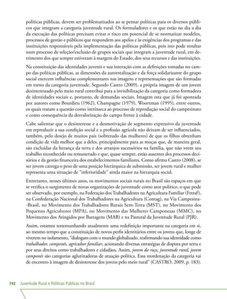 Juventude Rural e Políticas Públicas no Brasil192
políticas públicas, devem ser problematizados ao se pensar políticas para os diversos públi-
cos que integram a categoria juventude rural. Os formuladores e os que estão no dia a dia
da execução das políticas precisam evitar o risco em potencial de se normatizar modelos,
processos de gestão e públicos que respondem aos apelos e às exigências dos programas e das
instituições responsáveis pela implementação das políticas públicas, pois isto pode resultar
num processo de seleção/exclusão de grupos sociais que integram a juventude rural, em de-
trimento dos que sempre estiveram à margem do Estado, dos seus recursos e das instituições.
Na constituição das identidades juvenis e sua interação com as definições tomadas no cam-
po das políticas públicas, as dimensões da autorrealização e da força solidarizante do grupo
social exercem influências complementares nas imagens e representações que são formadas
em torno da categoria juventude. Segundo Castro (2009), a própria imagem de um jovem
desinteressado pelo meio rural contribui para a invisibilização da categoria como formadora
de identidades sociais e, portanto, de demandas sociais. Imagem esta que já foi apontada
por autores como Bourdieu (1962), Champagne (1979), Woortman (1995), entre outros,
os quais tratam a questão como intrínseca ao processo de reprodução social do campesinato
e como consequência da desvalorização do campo frente à cidade.
Cabe salientar que o desinteresse e a desmotivação de segmento expressivo da juventude
em reproduzir a sua condição social e a profissão agrícola não deixam de ser influenciados,
também, pelo desejo de muitos pais (sobretudo das mulheres) de que os filhos obtenham
condição de vida melhor que a deles, principalmente para as moças que, de maneira geral,
são excluídas da herança da terra e dos arranjos sucessórios na família, que não veem seu
trabalho reconhecido ou remunerado e que, quase sempre, estão ausentes dos processos deci-
sórios e da gestão financeira dos estabelecimentos familiares. Como afirma Castro (2008), se
ser jovem carrega o peso de uma posição hierárquica de submissão, ser jovem rural e mulher
representa uma situação de “inferioridade” ainda maior na hierarquia social.
Entretanto, nesses últimos anos, os movimentos sociais rurais no Brasil são espaços em que
se verifica o surgimento de novas organizações de juventude como ator político, o que pode
ser observado, por exemplo, na Federação dos Trabalhadores na Agricultura Familiar (Fetraf),
na Confederação Nacional dos Trabalhadores na Agricultura (Contag), na Via Campesina-
-Brasil, no Movimento dos Trabalhadores Rurais Sem-Terra (MST), no Movimento dos
Pequenos Agricultores (MPA), no Movimento das Mulheres Camponesas (MMC), no
Movimento dos Atingidos por Barragens (MAB) e na Pastoral da Juventude Rural (PJR).
Assim, estamos testemunhando atualmente uma redefinição importante na categoria em si,
ao mesmo tempo que a constituição de novos perfis identitários entre os jovens que, longe de
viverem no isolamento, “dialogam com o mundo globalizado, reafirmando sua identidade como
trabalhador, camponês, agricultor familiar, acionando diversas estratégias de disputa por terra e
por seus direitos como trabalhadores e cidadãos. Assim, jovem da roça, juventude rural, jovem
camponês são categorias aglutinadoras de atuação política. Essa reordenação da categoria vai
de encontro à imagem de desinteresse dos jovens pelo meio rural” (CASTRO, 2009, p. 183).
 