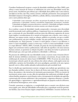 Artigos de Pesquisadores sobre o Estado da Arte em Juventude Rural e Políticas Públicas 193
Considero fundamental recuperar a noção de identidade trabalhada por Silva (2005), pois
reforça a nossa intenção de mostrar as redefinições em curso nas identidades sociais dos
jovens rurais, inicialmente para afirmar que a identidade desse público não é uma essência,
um dado ou um fato, não é fixa, estável, coerente, unificada, permanente. Essa concepção de
identidade tampouco é homogênea, definitiva, acabada, idêntica, transcendental. Juntamente
com o autor podemos dizer que:
A identidade é uma construção, um efeito, um processo de produção, uma relação, um ato
performativo. A identidade é instável, contraditória, fragmentada, inconsistente, inacabada.
A identidade está ligada a estruturas discursivas e narrativas. A identidade está ligada a sistemas
de representação. A identidade tem estreitas conexões com relações de poder.
Ao se analisar a noção de identidade visando compreender a interação entre diversidade
social da juventude rural e políticas públicas, é importante levar em consideração, também,
que a construção de uma identidade social por parte dos diferentes segmentos de jovens
rurais implica o reconhecimento de si mesmo na interação com o diverso, com o outro, o
diferente, nos espaços sociais, rurais ou urbanos, públicos ou privados, em que se mobili-
zam cotidianamente seja para trabalhar, estudar, seja para participar de reuniões, eventos,
manifestações, etc. Nesse processo, “o outro é o outro gênero, o outro é a cor diferente, o
outro é a outra sexualidade, o outro é a outra raça, o outro é a outra nacionalidade, o outro
é o corpo diferente” (SILVA, 2005). Contudo, do ponto de vista da diversidade, esta abor-
dagem será consistente teórica e politicamente, indo além da superfície e de nossa natureza
humana comum, se questionar as relações de poder e não deixar de incluir os processos de
diferenciação que, antes que tudo, produzem a identidade e a diferença.
No processo de redefinição das suas identidades sociais, os jovens rurais vivenciam diversi-
dade de sistemas simbólicos coexistentes e nem sempre concorrentes, do que resulta uma
reelaboração do sistema de valores locais (CARNEIRO, 1998). Os jovens são atores dessa
reconstrução cultural a partir de uma releitura dos valores urbanos, onde papéis sociais são
redefinidos e projetos são formulados sob novos paradigmas, partindo-se de uma ruptura
(parcial) com os velhos moldes adotados tradicionalmente pela sociedade local.
Esse é o desafio que experimentam os jovens: carregam uma tradição que aprenderam, mas
são chamados também a inovar. Isto se observa de forma mais evidente no campo das po-
líticas, dos projetos e das iniciativas de instituições governamentais, ONGs ou mesmo de
movimentos sociais rurais, ou seja, além da reprodução das tradicionais atividades da agri-
cultura familiar, propõem-se novas funções como a incorporação de atividades não agrícolas,
a preservação dos recursos ambientais e dos ecossistemas, a segurança alimentar e a produ-
ção agroecológica, o agroturismo e a agroindustrialização em pequena escala de alimentos,
as alternativas bioenergéticas, entre outras.
Contudo, aumentam as exigências e a complexidade para se assumir com eficiência esses
novos papéis, pois, além das dificuldades enfrentadas para a reprodução social do patrimô-
nio familiar, essas novas funções exigem competências, habilidades e recursos (inclusive de
 