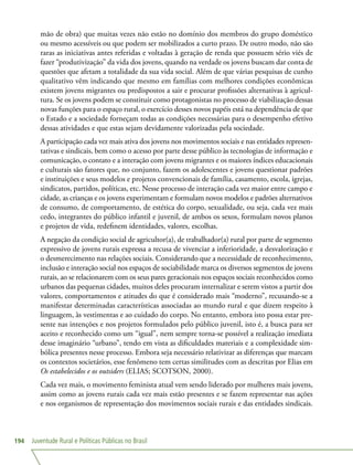 Juventude Rural e Políticas Públicas no Brasil194
mão de obra) que muitas vezes não estão no domínio dos membros do grupo doméstico
ou mesmo acessíveis ou que podem ser mobilizados a curto prazo. De outro modo, não são
raras as iniciativas antes referidas e voltadas à geração de renda que possuem sério viés de
fazer “produtivização” da vida dos jovens, quando na verdade os jovens buscam dar conta de
questões que afetam a totalidade da sua vida social. Além de que várias pesquisas de cunho
qualitativo vêm indicando que mesmo em famílias com melhores condições econômicas
existem jovens migrantes ou predispostos a sair e procurar profissões alternativas à agricul-
tura. Se os jovens podem se constituir como protagonistas no processo de viabilização dessas
novas funções para o espaço rural, o exercício desses novos papéis está na dependência de que
o Estado e a sociedade forneçam todas as condições necessárias para o desempenho efetivo
dessas atividades e que estas sejam devidamente valorizadas pela sociedade.
A participação cada vez mais ativa dos jovens nos movimentos sociais e nas entidades represen-
tativas e sindicais, bem como o acesso por parte desse público às tecnologias de informação e
comunicação, o contato e a interação com jovens migrantes e os maiores índices educacionais
e culturais são fatores que, no conjunto, fazem os adolescentes e jovens questionar padrões
e instituições e seus modelos e projetos convencionais de família, casamento, escola, igrejas,
sindicatos, partidos, políticas, etc. Nesse processo de interação cada vez maior entre campo e
cidade, as crianças e os jovens experimentam e formulam novos modelos e padrões alternativos
de consumo, de comportamento, de estética do corpo, sexualidade, ou seja, cada vez mais
cedo, integrantes do público infantil e juvenil, de ambos os sexos, formulam novos planos
e projetos de vida, redefinem identidades, valores, escolhas.
A negação da condição social de agricultor(a), de trabalhador(a) rural por parte de segmento
expressivo de jovens rurais expressa a recusa de vivenciar a inferioridade, a desvalorização e
o desmerecimento nas relações sociais. Considerando que a necessidade de reconhecimento,
inclusão e interação social nos espaços de sociabilidade marca os diversos segmentos de jovens
rurais, ao se relacionarem com os seus pares geracionais nos espaços sociais reconhecidos como
urbanos das pequenas cidades, muitos deles procuram internalizar e serem vistos a partir dos
valores, comportamentos e atitudes do que é considerado mais “moderno”, recusando-se a
manifestar determinadas características associadas ao mundo rural e que dizem respeito à
linguagem, às vestimentas e ao cuidado do corpo. No entanto, embora isto possa estar pre-
sente nas intenções e nos projetos formulados pelo público juvenil, isto é, a busca para ser
aceito e reconhecido como um “igual”, nem sempre torna-se possível a realização imediata
desse imaginário “urbano”, tendo em vista as dificuldades materiais e a complexidade sim-
bólica presentes nesse processo. Embora seja necessário relativizar as diferenças que marcam
os contextos societários, esse fenômeno tem certas similitudes com as descritas por Elias em
Os estabelecidos e os outsiders (ELIAS; SCOTSON, 2000).
Cada vez mais, o movimento feminista atual vem sendo liderado por mulheres mais jovens,
assim como as jovens rurais cada vez mais estão presentes e se fazem representar nas ações
e nos organismos de representação dos movimentos sociais rurais e das entidades sindicais.
 