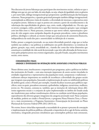 Artigos de Pesquisadores sobre o Estado da Arte em Juventude Rural e Políticas Públicas 195
Nos discursos de jovens lideranças que participam dos movimentos sociais, enfatiza-se que o
diálogo tem que ser, por um lado, de mão dupla, ou seja, relação de igualdade entre os gêneros
e, por outro lado, diálogo intergeracional que proporcione a problematização das hierarquias
existentes. Nessa perspectiva, a questão geracional pressupõe também diálogo intrageracional,
contemplando as diferentes visões de mundo e a diversidade de interesses e expectativas entre
os próprios jovens. Salienta-se aqui os pontos em comum a partir do reconhecimento e da
valorização das especificidades de gênero, raça, etnia, renda, religiosidade etc. Ou seja, que
os jovens consigam, enfim, perceber o que lhes interessa enquanto geração e que consigam
com isso falar entre si. Nesse processo, constata-se que novos valores, representações e pro-
jetos de vida surgem como antípodas daqueles da geração precedente, como o pluralismo
político, ideológico e cultural, ao mesmo tempo que uma procura de autonomia financeira,
independência da tutela dos pais e autenticidade na definição de si mesmo.
Enfim, pensar a categoria juventude, na sua maior diversidade possível, exige que se inclua
também nas análises e nas políticas as redefinições nos perfis identitários e as temáticas de
gênero, geração, raça, etnia, sexualidade etc., visando dar conta das várias dimensões que
constituem a totalidade da vida social da juventude e que têm sido afirmadas de forma recor-
rente pelos próprios jovens nos eventos organizados, seja pelo Estado, seja pelos movimentos
sociais, entre outros.
CONSIDERAÇÕES FINAIS:
UNIDADE E DIVERSIDADE NA INTERAÇÃO ENTRE JUVENTUDES E POLÍTICAS PÚBLICAS
Nesses últimos anos, interlocutores e responsáveis por programas, ações e políticas no âmbito
das instituições do Estado – com uma interação importante de atores sociais vinculados às
entidades organizativas e representativas das populações rurais, camponesas e tradicionais –
realizaram esforços importantes no sentido de reconhecer a diversidade dos grupos sociais
que integram essas populações, buscando a implementação de ações ou redefinindo políticas
de âmbito geral, como o Pronaf, por exemplo, visando focalizar recursos para públicos espe-
cíficos, entre os quais, pescadores artesanais, quilombolas, indígenas, extrativistas, mulheres,
jovens etc. No entanto, constata-se, também, que as intenções de valorização desses dife-
rentes segmentos sociais e o conjunto de ações implementadas no âmbito do Estado ainda
são insuficientes para realizar transformações efetivas na condição social dessas populações,
especialmente dos diversos grupos integrantes da categoria juventude rural. Nesse conjunto
de medidas, poderia ser citado o Pronaf Jovem, o programa Nossa Primeira Terra, o Prona-
tec e, mais recentemente, o Programa Autonomia e Emancipação da Juventude no Plano
Plurianual do Governo Federal (PPA 2012-2015) etc.
No evento, houve várias falas expressando a necessidade de se pensar o processo de concepção
e implementação de políticas públicas, reforçando a importância de se agir de forma unitária,
sistemática, integrando processos simultâneos que contemplem políticas mais estruturais,
 