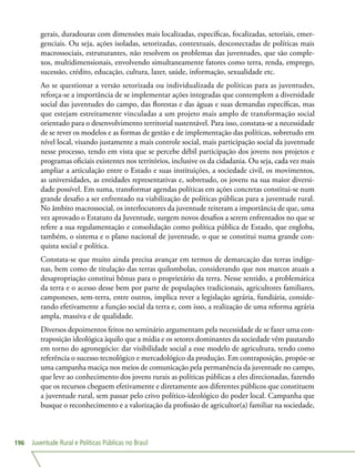 Juventude Rural e Políticas Públicas no Brasil196
gerais, duradouras com dimensões mais localizadas, específicas, focalizadas, setoriais, emer-
genciais. Ou seja, ações isoladas, setorizadas, contextuais, desconectadas de políticas mais
macrossociais, estruturantes, não resolvem os problemas das juventudes, que são comple-
xos, multidimensionais, envolvendo simultaneamente fatores como terra, renda, emprego,
sucessão, crédito, educação, cultura, lazer, saúde, informação, sexualidade etc.
Ao se questionar a versão setorizada ou individualizada de políticas para as juventudes,
reforça-se a importância de se implementar ações integradas que contemplem a diversidade
social das juventudes do campo, das florestas e das águas e suas demandas específicas, mas
que estejam estreitamente vinculadas a um projeto mais amplo de transformação social
orientado para o desenvolvimento territorial sustentável. Para isso, constata-se a necessidade
de se rever os modelos e as formas de gestão e de implementação das políticas, sobretudo em
nível local, visando justamente a mais controle social, mais participação social da juventude
nesse processo, tendo em vista que se percebe débil participação dos jovens nos projetos e
programas oficiais existentes nos territórios, inclusive os da cidadania. Ou seja, cada vez mais
ampliar a articulação entre o Estado e suas instituições, a sociedade civil, os movimentos,
as universidades, as entidades representativas e, sobretudo, os jovens na sua maior diversi-
dade possível. Em suma, transformar agendas políticas em ações concretas constitui-se num
grande desafio a ser enfrentado na viabilização de políticas públicas para a juventude rural.
No âmbito macrossocial, os interlocutores da juventude reiteram a importância de que, uma
vez aprovado o Estatuto da Juventude, surgem novos desafios a serem enfrentados no que se
refere a sua regulamentação e consolidação como política pública de Estado, que engloba,
também, o sistema e o plano nacional de juventude, o que se constitui numa grande con-
quista social e política.
Constata-se que muito ainda precisa avançar em termos de demarcação das terras indíge-
nas, bem como de titulação das terras quilombolas, considerando que nos marcos atuais a
desapropriação constitui bônus para o proprietário da terra. Nesse sentido, a problemática
da terra e o acesso desse bem por parte de populações tradicionais, agricultores familiares,
camponeses, sem-terra, entre outros, implica rever a legislação agrária, fundiária, conside-
rando efetivamente a função social da terra e, com isso, a realização de uma reforma agrária
ampla, massiva e de qualidade.
Diversos depoimentos feitos no seminário argumentam pela necessidade de se fazer uma con-
traposição ideológica àquilo que a mídia e os setores dominantes da sociedade vêm pautando
em torno do agronegócio: dar visibilidade social a esse modelo de agricultura, tendo como
referência o sucesso tecnológico e mercadológico da produção. Em contraposição, propõe-se
uma campanha maciça nos meios de comunicação pela permanência da juventude no campo,
que leve ao conhecimento dos jovens rurais as políticas públicas a eles direcionadas, fazendo
que os recursos cheguem efetivamente e diretamente aos diferentes públicos que constituem
a juventude rural, sem passar pelo crivo político-ideológico do poder local. Campanha que
busque o reconhecimento e a valorização da profissão de agricultor(a) familiar na sociedade,
 