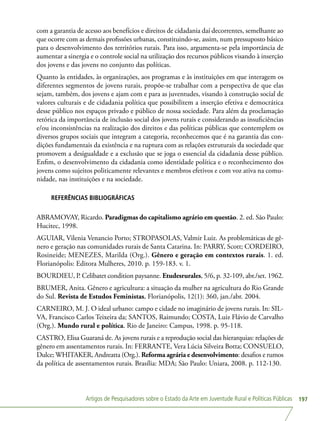 Artigos de Pesquisadores sobre o Estado da Arte em Juventude Rural e Políticas Públicas 197
com a garantia de acesso aos benefícios e direitos de cidadania daí decorrentes, semelhante ao
que ocorre com as demais profissões urbanas, constituindo-se, assim, num pressuposto básico
para o desenvolvimento dos territórios rurais. Para isso, argumenta-se pela importância de
aumentar a sinergia e o controle social na utilização dos recursos públicos visando à inserção
dos jovens e das jovens no conjunto das políticas.
Quanto às entidades, às organizações, aos programas e às instituições em que interagem os
diferentes segmentos de jovens rurais, propõe-se trabalhar com a perspectiva de que elas
sejam, também, dos jovens e ajam com e para as juventudes, visando à construção social de
valores culturais e de cidadania política que possibilitem a inserção efetiva e democrática
desse público nos espaços privado e público de nossa sociedade. Para além da proclamação
retórica da importância de inclusão social dos jovens rurais e considerando as insuficiências
e/ou inconsistências na realização dos direitos e das políticas públicas que contemplem os
diversos grupos sociais que integram a categoria, reconhecemos que é na garantia das con-
dições fundamentais da existência e na ruptura com as relações estruturais da sociedade que
promovem a desigualdade e a exclusão que se joga o essencial da cidadania desse público.
Enfim, o desenvolvimento da cidadania como identidade política e o reconhecimento dos
jovens como sujeitos politicamente relevantes e membros efetivos e com voz ativa na comu-
nidade, nas instituições e na sociedade.
REFERÊNCIAS BIBLIOGRÁFICAS
ABRAMOVAY, Ricardo. Paradigmas do capitalismo agrário em questão. 2. ed. São Paulo:
Hucitec, 1998.
AGUIAR, Vilenia Venancio Porto; STROPASOLAS, Valmir Luiz. As problemáticas de gê-
nero e geração nas comunidades rurais de Santa Catarina. In: PARRY, Scott; CORDEIRO,
Rosineide; MENEZES, Marilda (Org.). Gênero e geração em contextos rurais. 1. ed.
Florianópolis: Editora Mulheres, 2010. p. 159-183. v. 1.
BOURDIEU, P. Celibatet condition paysanne. Etudesrurales, 5/6, p. 32-109, abr./set. 1962.
BRUMER, Anita. Gênero e agricultura: a situação da mulher na agricultura do Rio Grande
do Sul. Revista de Estudos Feministas, Florianópolis, 12(1): 360, jan./abr. 2004.
CARNEIRO, M. J. O ideal urbano: campo e cidade no imaginário de jovens rurais. In: SIL-
VA, Francisco Carlos Teixeira da; SANTOS, Raimundo; COSTA, Luiz Flávio de Carvalho
(Org.). Mundo rural e política. Rio de Janeiro: Campus, 1998. p. 95-118.
CASTRO, Elisa Guaraná de. As jovens rurais e a reprodução social das hierarquias: relações de
gênero em assentamentos rurais. In: FERRANTE, Vera Lúcia Silveira Botta; CONSUELO,
Dulce; WHITAKER, Andreatta (Org.). Reforma agrária e desenvolvimento: desafios e rumos
da política de assentamentos rurais. Brasília: MDA; São Paulo: Uniara, 2008. p. 112-130.
 