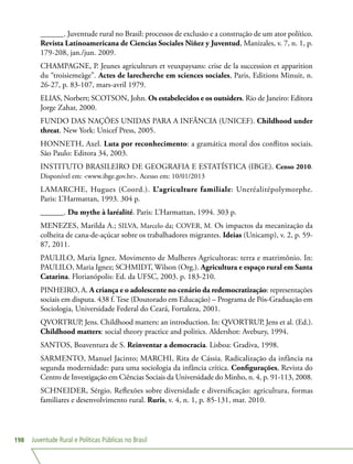 Juventude Rural e Políticas Públicas no Brasil198
______. Juventude rural no Brasil: processos de exclusão e a construção de um ator político.
Revista Latinoamericana de Ciencias Sociales Niñez y Juventud, Manizales, v. 7, n. 1, p.
179-208, jan./jun. 2009.
CHAMPAGNE, P. Jeunes agriculteurs et veuxpaysans: crise de la succession et apparition
du “troisiemeàge”. Actes de larecherche em sciences sociales, Paris, Editions Minuit, n.
26-27, p. 83-107, mars-avril 1979.
ELIAS, Norbert; SCOTSON, John. Os estabelecidos e os outsiders. Rio de Janeiro: Editora
Jorge Zahar, 2000.
FUNDO DAS NAÇÕES UNIDAS PARA A INFÂNCIA (UNICEF). Childhood under
threat. New York: Unicef Press, 2005.
HONNETH, Axel. Luta por reconhecimento: a gramática moral dos conflitos sociais.
São Paulo: Editora 34, 2003.
INSTITUTO BRASILEIRO DE GEOGRAFIA E ESTATÍSTICA (IBGE). Censo 2010.
Disponível em: www.ibge.gov.br. Acesso em: 10/01/2013
LAMARCHE, Hugues (Coord.). L’agriculture familiale: Uneréalitépolymorphe.
Paris: L’Harmattan, 1993. 304 p.
______. Du mythe à laréalité. Paris: L’Harmattan, 1994. 303 p.
MENEZES, Marilda A.; SILVA, Marcelo da; COVER, M. Os impactos da mecanização da
colheita de cana-de-açúcar sobre os trabalhadores migrantes. Ideias (Unicamp), v. 2, p. 59-
87, 2011.
PAULILO, Maria Ignez. Movimento de Mulheres Agricultoras: terra e matrimônio. In:
PAULILO, Maria Ignez; SCHMIDT, Wilson (Org.). Agricultura e espaço rural em Santa
Catarina. Florianópolis: Ed. da UFSC, 2003. p. 183-210.
PINHEIRO, A. A criança e o adolescente no cenário da redemocratização: representações
sociais em disputa. 438 f. Tese (Doutorado em Educação) – Programa de Pós-Graduação em
Sociologia, Universidade Federal do Ceará, Fortaleza, 2001.
QVORTRUP, Jens. Childhood matters: an introduction. In: QVORTRUP, Jens et al. (Ed.).
Childhood matters: social theory practice and politics. Aldershot: Avebury, 1994.
SANTOS, Boaventura de S. Reinventar a democracia. Lisboa: Gradiva, 1998.
SARMENTO, Manuel Jacinto; MARCHI, Rita de Cássia. Radicalização da infância na
segunda modernidade: para uma sociologia da infância crítica. Configurações, Revista do
Centro de Investigação em Ciências Sociais da Universidade do Minho, n. 4, p. 91-113, 2008.
SCHNEIDER, Sérgio. Reflexões sobre diversidade e diversificação: agricultura, formas
familiares e desenvolvimento rural. Ruris, v. 4, n. 1, p. 85-131, mar. 2010.
 