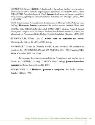 Artigos de Pesquisadores sobre o Estado da Arte em Juventude Rural e Políticas Públicas 199
SCHNEIDER, Sérgio; NIEDERLE, Paulo André. Agricultura familiar e teoria social: a
diversidade das formas familiares de produção na agricultura. In: FALEIRO, Fabio Gelape;
FARIA NETO, Austeclinio Lopes de (Org.). Savanas: desafios e estratégias para o equilíbrio
entre sociedade, agronegócio e recursos naturais. Planaltina, DF: Embrapa Cerrado, 2008.
p. 989-1014.
SILVA,TomazTadeu da. A produção social da identidade e da diferença. In: SILVA,TomazTadeu
da (Org.). Identidade e diferença: a perspectiva dos estudos culturais. Petrópolis: Vozes, 2005.
SOARES, Edla; ALBUQUERQUE, Mabel; WANDERLEY, Maria de Nazareth Baudel.
Educação do campo: a escola do campo e a cultura do trabalho no mundo da infância e da
adolescência em Pernambuco. Recife: Undime, Conselho Estadual de Educação e UFPE, 2009.
STROPASOLAS, Valmir Luiz. O mundo rural no horizonte dos jovens.
Florianópolis: Editora da UFSC, 2006. 236 p.
WANDERLEY, Maria de Nazareh Baudel. Raízes históricas do campesinato
brasileiro. In: ENCONTRO ANUAL DA ANPOCS, 20., 1996, Caxambu/MG.
Anais. Caxambu, MG, out. 1996.
______. Jovens rurais de pequenos municípios de Pernambuco: que sonhos para o
futuro. In: CARNEIRO, Maria J.; CASTRO, Elisa G. (Org.). Juventude rural em
perspectiva. Rio de Janeiro: Maud X, 2007.
WOORTMAN, E. F. Herdeiros, parentes e compadres. São Paulo: Hucitec;
Brasília: EdUnB, 1995.
 