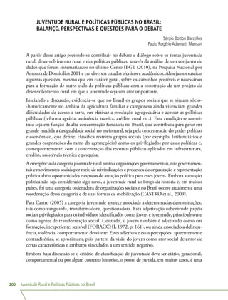 Juventude Rural e Políticas Públicas no Brasil200
JUVENTUDE RURAL E POLÍTICAS PÚBLICAS NO BRASIL:
BALANÇO, PERSPECTIVAS E QUESTÕES PARA O DEBATE
Sérgio Botton Barcellos
Paulo Rogério Adamatti Mansan
A partir desse artigo pretende-se contribuir no debate e diálogo sobre os temas juventude
rural, desenvolvimento rural e das políticas públicas, através da análise de um conjunto de
dados que foram sistematizados no último Censo IBGE (2010), na Pesquisa Nacional por
Amostra de Domicílios 2011 e em diversos estudos técnicos e acadêmicos. Almejamos suscitar
algumas questões, mesmo que em caráter geral, sobre os caminhos possíveis e necessários
para a formação de outro ciclo de políticas públicas com a construção de um projeto de
desenvolvimento rural em que a juventude seja um ator importante.
Iniciando a discussão, evidencia-se que no Brasil os grupos sociais que se situam sócio-
-historicamente no âmbito da agricultura familiar e camponesa ainda vivenciam grandes
dificuldades de acesso a terra, em efetivar a produção agropecuária e acessar as políticas
públicas (reforma agrária, assistência técnica, crédito rural etc.). Essa condição se consti-
tuiu seja em função da alta concentração fundiária no Brasil, que contribuiu para gerar em
grande medida a desigualdade social no meio rural, seja pela concentração do poder político
e econômico, que define, classifica restritos grupos sociais (por exemplo, latifundiários e
grandes corporações do ramo do agronegócio) como os privilegiados por essas políticas e,
consequentemente, com a concentração dos recursos públicos aplicados em infraestrutura,
crédito, assistência técnica e pesquisa.
A emergência da categoria juventude rural junto a organizações governamentais, não governamen-
tais e movimentos sociais por meio de reivindicações e processos de organização e representação
política abriu oportunidades e espaços de atuação política para esses jovens. Embora a atuação
política não seja considerado algo novo, a juventude rural ao longo da história e, em muitos
países, foi uma categoria ordenadora de organizações sociais e no Brasil ocorre atualmente uma
reordenação dessa categoria e de suas formas de mobilização (CASTRO et al., 2009).
Para Castro (2005) a categoria juventude aparece associada a determinadas denominações,
tais como vanguarda, transformadora, questionadora. Esta adjetivação subentende papéis
sociais privilegiados para os indivíduos identificados como jovem e juventude, principalmente
como agente de transformação social. Contudo, o jovem também é adjetivado como em
formação, inexperiente, sensível (FORACCHI, 1972, p. 161), ou ainda associado a delinqu-
ência, violência, comportamento desviante. Estes adjetivos e essas percepções, aparentemente
contraditórias, se aproximam, pois partem da visão do jovem como ator social detentor de
certas características e atributos vinculados a um sentido negativo.
Embora haja discussão se o critério de classificação de juventude deve ser etário, geracional,
comportamental ou por algum contexto histórico, o ponto de partida, em muitos casos, é uma
 