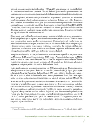 Artigos de Pesquisadores sobre o Estado da Arte em Juventude Rural e Políticas Públicas 201
categoria genérica ou, como define Bourdieu (1989, p. 28), uma categoria pré-construída histó-
rica e socialmente em diversos contextos. No caso do Brasil, junto à esfera governamental e nas
organizações e nos movimentos sociais ao que tudo indica essa característica não é muito diferente.
Nessa perspectiva, reconhece-se que atualmente a questão da juventude no meio rural
brasileiro perpassa pela vivência em um espaço socialmente desigual com a falta de acesso a
bens e serviços, tensionado de modo geral por questões como a expansão indiscriminada do
agronegócio, da concentração fundiária e da exploração socioambiental (CASTRO, 2005).
Diante disso, acredita-se que é necessário contextualizar, mesmo que de forma breve, como o
debate da juventude atualmente passa a ser observado como um tema de interesse no Estado,
nas organizações e dos movimentos sociais.
A juventude rural no Brasil recentemente passa a ser referenciada inclusive por ser um agente
de atuação política que se organiza para reivindicar direitos e políticas sociais. Torna-se neces-
sário contextualizar, mesmo que brevemente, como o debate da juventude rural se torna um
tema de interesse mais tácito por parte da sociedade, no âmbito do Estado, das organizações
e dos movimentos sociais. Esse processo político de constituição das políticas públicas para
a juventude rural ocorreu junto a intensas articulações, disputas e mobilizações políticas
principalmente em 2003 e 2004, no âmbito do Governo Federal.
Isso pode ser observado na criação de estruturas administrativas específicas aos jovens rurais
no Ministério do Desenvolvimento Agrário 2003, como a Assessoria de Juventude no MDA,
políticas públicas como Nossa Primeira Terra – PNCF e programas como o Pronaf Jovem.
Essas iniciativas prospectam marco institucional diferenciado no âmbito das relações de
negociação e disputa política no âmbito do Estado no Brasil.
Outro desdobramento nesse processo ocorreu em 2005 em relação a um debate mais amplo
sobre juventude: a formação da Secretaria Nacional da Juventude (SNJ), órgão que compõe
a Secretaria-Geral da Presidência da República. A SNJ tem o objetivo de elaborar, propor e
discutir as políticas públicas direcionadas para a população jovem no Brasil, bem como repre-
sentar esse grupo social em espaços internacionais que sejam de interesse nacional (SNJ, 2010).
A institucionalização dessa secretaria foi concomitante à constituição do Conselho Na-
cional da Juventude (Conjuve), composto por dois terços de representantes da sociedade
civil (diversas entidades, organizações e movimentos sociais rurais e urbanos) e um terço
de representação dos órgãos governamentais. Também no mesmo ano ocorreu a criação do
ProJovem3
(Programa Nacional de Inclusão de Jovens), que foi considerado pelo Governo
Federal uma das principais iniciativas para a juventude constituídas nos últimos anos (SNJ,
2010). Com isso, percebe-se que a partir de 2000 as ações e PPs de governo passam a ter
mais enfoque na juventude que vive no meio urbano e por uma concepção dos(as) jovens
enquanto sujeitos de direitos.
3 O ProJovem foi instituído em fevereiro de 2005 pela Medida Provisória nº 238, já convertida na Lei nº 11.129, de 30 de junho de 2005.
 