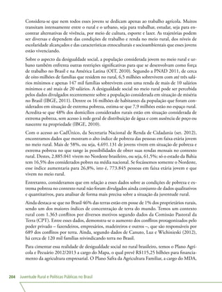 Juventude Rural e Políticas Públicas no Brasil204
Considera-se que nem todos esses jovens se dedicam apenas ao trabalho agrícola. Muitos
transitam intensamente entre o rural e o urbano, seja para trabalhar, estudar, seja para en-
contrar alternativas de vivência, por meio de cultura, esporte e lazer. As trajetórias podem
ser diversas e dependem das condições de trabalho e renda no meio rural, dos níveis de
escolaridade alcançados e das características etnoculturais e socioambientais que esses jovens
estão vivenciando.
Sobre o aspecto da desigualdade social, a população considerada jovem no meio rural e ur-
bano também enfrenta outras restrições significativas para que se desenvolvam como força
de trabalho no Brasil e na América Latina (OIT, 2010). Segundo a PNAD 2011, de cerca
de oito milhões de famílias que residem no rural, 6,5 milhões sobrevivem com até três salá-
rios mínimos e apenas 147 mil famílias sobrevivem com uma renda de mais de 10 salários
mínimos e até mais de 20 salários. A desigualdade social no meio rural pode ser percebida
pelos dados divulgados recentemente sobre a população considerada em situação de miséria
no Brasil (IBGE, 2011). Dentre os 16 milhões de habitantes da população que foram con-
siderados em situação de extrema pobreza, estima-se que 7,9 milhões estão no espaço rural.
Acredita-se que 48% dos domicílios considerados rurais estão em situação considerada de
extrema pobreza, sem acesso à rede geral de distribuição de água e com ausência de poço ou
nascente na propriedade (IBGE, 2010).
Com o acesso ao CadÚnico, da Secretaria Nacional de Renda de Cidadania (set. 2012),
encontramos dados que mostram o alto índice de pobreza das pessoas em faixa etária jovem
no meio rural. Mais de 58%, ou seja, 4.691.131 de jovens vivem em situação de pobreza e
extrema pobreza no que tange às possibilidades de obter suas rendas mensais no contexto
rural. Destes, 2.885.041 vivem no Nordeste brasileiro, ou seja, 61,5%; só o estado da Bahia
tem 16,5% dos considerados pobres na média nacional. Se focássemos somente o Nordeste,
esse índice aumentaria para 26,8%, isto é, 773.845 pessoas em faixa etária jovem e que
vivem no meio rural.
Entretanto, consideramos que em relação a esses dados sobre as condições de pobreza e ex-
trema pobreza no contexto rural não foram divulgados ainda conjunto de dados qualitativos
e quantitativos, para analisar de forma mais precisa sobre a situação da juventude rural.
Ainda destaca-se que no Brasil 46% das terras estão em posse de 1% dos proprietários rurais,
sendo um dos maiores índices de concentração de terra do mundo. Temos um contexto
rural com 1.363 conflitos por diversos motivos segundo dados da Comissão Pastoral da
Terra (CPT). Entre esses dados, demonstra-se o aumento dos conflitos protagonizados pelo
poder privado – fazendeiros, empresários, madeireiros e outros –, que são responsáveis por
689 dos conflitos por terra. Ainda, segundo dados de Canuto, Luz e Wichinieski (2012),
há cerca de 120 mil famílias reivindicando terra no Brasil.
Para cimentar essa realidade de desigualdade social no rural brasileiro, temos o Plano Agrí-
cola e Pecuário 2012/2013 a cargo do Mapa, o qual prevê R$115,25 bilhões para financia-
mento da agricultura empresarial. O Plano Safra da Agricultura Familiar, a cargo do MDA,
 