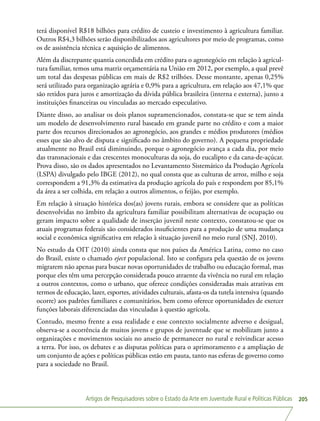 Artigos de Pesquisadores sobre o Estado da Arte em Juventude Rural e Políticas Públicas 205
terá disponível R$18 bilhões para crédito de custeio e investimento à agricultura familiar.
Outros R$4,3 bilhões serão disponibilizados aos agricultores por meio de programas, como
os de assistência técnica e aquisição de alimentos.
Além da discrepante quantia concedida em crédito para o agronegócio em relação à agricul-
tura familiar, temos uma matriz orçamentária na União em 2012, por exemplo, a qual prevê
um total das despesas públicas em mais de R$2 trilhões. Desse montante, apenas 0,25%
será utilizado para organização agrária e 0,9% para a agricultura, em relação aos 47,1% que
são retidos para juros e amortização da dívida pública brasileira (interna e externa), junto a
instituições financeiras ou vinculadas ao mercado especulativo.
Diante disso, ao analisar os dois planos supramencionados, constata-se que se tem ainda
um modelo de desenvolvimento rural baseado em grande parte no crédito e com a maior
parte dos recursos direcionados ao agronegócio, aos grandes e médios produtores (médios
esses que são alvo de disputa e significado no âmbito do governo). A pequena propriedade
atualmente no Brasil está diminuindo, porque o agronegócio avança a cada dia, por meio
das transnacionais e das crescentes monoculturas da soja, do eucalipto e da cana-de-açúcar.
Prova disso, são os dados apresentados no Levantamento Sistemático da Produção Agrícola
(LSPA) divulgado pelo IBGE (2012), no qual consta que as culturas de arroz, milho e soja
correspondem a 91,3% da estimativa da produção agrícola do país e respondem por 85,1%
da área a ser colhida, em relação a outros alimentos, o feijão, por exemplo.
Em relação à situação histórica dos(as) jovens rurais, embora se considere que as políticas
desenvolvidas no âmbito da agricultura familiar possibilitam alternativas de ocupação ou
geram impacto sobre a qualidade de inserção juvenil neste contexto, constatou-se que os
atuais programas federais são considerados insuficientes para a produção de uma mudança
social e econômica significativa em relação à situação juvenil no meio rural (SNJ, 2010).
No estudo da OIT (2010) ainda consta que nos países da América Latina, como no caso
do Brasil, existe o chamado eject populacional. Isto se configura pela questão de os jovens
migrarem não apenas para buscar novas oportunidades de trabalho ou educação formal, mas
porque eles têm uma percepção considerada pouco atraente da vivência no rural em relação
a outros contextos, como o urbano, que oferece condições consideradas mais atrativas em
termos de educação, lazer, esportes, atividades culturais, afasta-os da tutela intensiva (quando
ocorre) aos padrões familiares e comunitários, bem como oferece oportunidades de exercer
funções laborais diferenciadas das vinculadas à questão agrícola.
Contudo, mesmo frente a essa realidade e esse contexto socialmente adverso e desigual,
observa-se a ocorrência de muitos jovens e grupos de juventude que se mobilizam junto a
organizações e movimentos sociais no anseio de permanecer no rural e reivindicar acesso
a terra. Por isso, os debates e as disputas políticas para o aprimoramento e a ampliação de
um conjunto de ações e políticas públicas estão em pauta, tanto nas esferas de governo como
para a sociedade no Brasil.
 