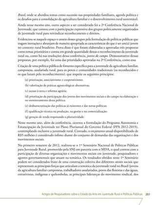 Artigos de Pesquisadores sobre o Estado da Arte em Juventude Rural e Políticas Públicas 207
Brasil, onde se abordou temas como sucessão nas propriedades familiares, agenda política e
os desafios para a consolidação da agricultura familiar e o desenvolvimento rural sustentável.
Ainda nesse mesmo ano, outro aspecto a ser considerado foi a 2ª Conferência Nacional de
Juventude, que contou com a participação expressiva dos grupos politicamente organizados
de juventude rural para reivindicar reconhecimento e direitos.
Evidenciou-se naquele espaço o anseio desses grupos pela formulação de políticas públicas que
tragam inovações e abranjam de maneira apropriada as características do que é ser um(a) jovem
no contexto rural brasileiro. Prova disso é que foram elaboradas e aprovadas três propostas
como temas prioritários e consta em grande quantidade destas o reconhecimento da juventude
rural ou, como há nas resoluções dessa conferência, jovens do campo. Demonstrativo dessas
propostas, por exemplo, foi uma das prioridades aprovadas na 2ª Conferência, como essa
Criação de uma política pública de fomento específica para a juventude da agricultura familiar,
camponesa, assalariada rural, para os povos e comunidades tradicionais (os reconhecidos e
os que lutam pelo reconhecimento), que respeite os seguintes princípios:
(a) priorização, associativismo e cooperativismo;
(b) valorização de práticas agroecológicas alternativas;
(c) acesso à terra e reforma agrária;
(d) priorização da participação dos jovens dos movimentos sociais e do campo na elaboração e
no monitoramento dessa política;
(e) desburocratização das políticas já existentes e das novas políticas;
(f) qualificação técnica na produção, na gestão e na comercialização;
(g) geração de renda respeitando a pluriatividade.
Nesse mesmo ano, além da conferência, ocorreu a formulação do Programa Autonomia e
Emancipação da Juventude no Plano Plurianual do Governo Federal (PPA 2012-2015),
contemplando inclusive a juventude rural. Contudo, o orçamento anual disponibilizado de
R$5 milhões é considerado ínfimo diante do conjunto de demandas das organizações e dos
movimentos sociais.
No primeiro semestre de 2012, realizou-se o 1º Seminário Nacional de Políticas Públicas
para Juventude Rural, promovido pela SNJ em parceria com o MDA, o qual contou com a
participação de diversas organizações e movimentos sociais em juventude, pesquisadores e
agentes governamentais que atuam na temática. Os resultados obtidos neste 1º Seminário
podem ser considerados fruto de uma construção coletiva dos diferentes atores sociais que
representam as principais forças que articulam a temática da juventude rural no Brasil (jovens
da agricultura familiar camponesa, trabalhadores assalariados, povos das florestas e das águas,
extrativistas, indígenas e quilombolas, as principais lideranças do movimento sindical, dos
 