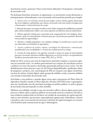 Juventude Rural e Políticas Públicas no Brasil208
movimentos sociais e pastorais). Nesse evento foram elaboradas 143 propostas e demandas
da juventude rural.
Na declaração final desse seminário, as organizações e os movimentos sociais destacaram as
principais pautas e demandas para e com a juventude rural no próximo período, por exemplo:
1 - Acesso à terra e ao território, através de uma ampla e massiva reforma agrária, demarcação
das terras indígenas e quilombolas, que valorize a juventude rural como sujeito estratégico para
a dinamização e o desenvolvimento do campo.
2 - Educação do campo e no campo, em todos os níveis, desde a superação do analfabetismo, passando
pelos ensinos fundamental e médio e com cursos superiores nas diferentes áreas de conhecimento.
3 - Políticas agrícolas voltadas para a juventude rural, assegurando Ater, Ater Indígena, finan-
ciamento, apoio na comercialização e fomento para que a juventude possa produzir alimentos
numa perspectiva agroecológica.
4 - Eliminar o trabalho degradante e em condições análogas à escravidão que os jovens rurais
são submetidos nos latifúndios do agronegócio.
5 - Acesso a políticas de cultura, esporte, tecnologias de informação e comunicação,
possibilitando novas sociabilidades e a vivência da condição juvenil no campo.
6 - Geração de renda agrícola e não agrícola, tornando o campo um espaço de oportunidades
para que a juventude rural possa trabalhar dignamente no setor de serviços e em agroindústrias
familiares, permanecendo assim no campo (SNJ, 2012, p. 58-59).
Ainda em 2012, ocorreu uma série de importantes seminários estaduais e encontros regio-
nais em juventude rural, e no âmbito governamental um conjunto de articulações técnicas
e políticas em torno das pautas e demandas apresentadas pelos(as) jovens rurais. Um dos
desdobramentos desse processo é que em 2013 foram disponibilizados e publicados editais
de programas e projetos, com a participação da SNJ em conjunto com alguns ministérios,
nas áreas da cultura, inclusão digital, saúde, geração de trabalho e renda, economia solidária
com atenção às demandas da juventude rural.
Articuladas a essas políticas e passado alguns meses após o lançamento do Plano Safra da
Agricultura Familiar somado ao Plano Agrícola e Pecuário 2012/2013 para o agronegócio,
estas são consideradas uma das principais estratégias em política pública, no qual os grupos
de juventude estão participando ou estão incluídos.
Mediante essa realidade, entende-se que seja necessário refletir e elencar alguns pontos para
provocar o debate sobre as políticas públicas em juventude rural até o momento. Percebe-se
uma tendência unidirecional em fortalecer um modelo de acumulação de capital especiali-
zado no setor primário, que promove superexploração agropecuária, hidroelétrica, mineral
e petroleira e que vai ao encontro de interesses e domínio do capital estrangeiro no contexto
rural brasileiro pelas transnacionais do agro e hidronegócio.
 