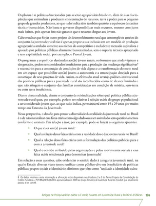 Artigos de Pesquisadores sobre o Estado da Arte em Juventude Rural e Políticas Públicas 209
Os planos e as políticas direcionados para o setor agropecuário brasileiro, além de suas discre-
pâncias que estimulam e produzem concentração de recursos, terra e poder para o pequeno
grupo de grandes produtores, ao que tudo indica têm também questões e equívocos de caráter
técnico-burocrático. Não basta o governo disponibilizar mais recursos, mesmo com juros
mais baixos, pois apenas isto não garante que o recurso chegue aos jovens.
Cabe ressaltar que forjar outro projeto de desenvolvimento rural que contemple os anseios do
conjunto da juventude rural não é apenas propor a sua inclusão em um modelo de produção
agropecuária atrelado somente aos nichos do competitivo e excludente mercado capitalista e
apoiado por políticas públicas altamente burocratizadas, sem o suporte técnico apropriado
e sem capilaridade social, por exemplo, o Pronaf Jovem.
Os programas e as políticas destinadas aos(às) jovens rurais, no formato que ainda vigoram e
são gestados, podem ser considerados insuficientes para a produção das mudanças significativas8
e necessários para a construção de condições de vida dignas e a transformação do meio rural
em um espaço que possibilite aos(às) jovens a autonomia e a emancipação desejada para a
construção de seus projetos de vida. Assim, os efeitos do atual arranjo político-institucional
das políticas públicas para a juventude rural são reconhecidos como de alcance limitado e
que não atingem o conjunto das famílias consideradas em condição de miséria, sem-terra
ou com terra insuficiente.
Diante dessa realidade, dentre o conjunto de reivindicações sobre qual política pública a ju-
ventude rural quer, por exemplo, podem ser relativas à seleção etária do grupo populacional
a ser considerado jovem que, ao que tudo indica, permanecerá entre 15 a 29 anos por muito
tempo no Estatuto da Juventude.
Nessa perspectiva, o desafio para pensar a diversidade da realidade da juventude rural no Brasil
é o de não naturalizar essa faixa etária como algo dado ou a ser assimilado sem questionamentos
conforme o estatuto. Em relação a isso, por exemplo, pode-se lançar as seguintes questões:
•	 O que é ser um(a) jovem rural?
•	 Qual a relação dessa faixa etária com a realidade dos e das jovens rurais no Brasil?
•	 Qual a relação dessa faixa etária com a formulação das políticas públicas para e
com a juventude rural?
•	 Qual o sentido atribuído pelas organizações e pelos movimentos sociais a essa
faixa etária selecionada para denominar juventude?
Em relação a essas questões, cabe evidenciar o sentido dado à categoria juventude rural, na
qual o Estado diversas vezes tentou unificar como público-alvo ou beneficiário de políticas
públicas grupos sociais e identitários distintos que têm como “unidade a identidade cultu-
8 Os dados relativos a esta informação e afirmação estão disponíveis nos Produtos 2 e 3 do Termo Projeto de Consolidação do
Crédito Fundiário – PCT/BRA/IICA/08/003, apresentados em 2009 ao GrupoTemático de Juventude Rural do Condraf, que atualmente
passou a ser comitê.
 