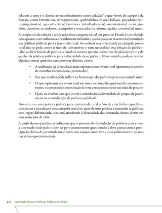 Juventude Rural e Políticas Públicas no Brasil210
ral com a terra e o direito ao reconhecimento como cidadão” e que vivem do campo e da
floresta, como extrativistas, seringueiros(as), quebradeiras de coco babaçu, pescadores(ras),
marisqueiros(as), agricultores(ras) familiares, trabalhadores(as) assalariados(as) rurais, me-
eiros, posseiros, arrendeiros, acampados e assentados da reforma agrária, artesãos(ãs) rurais.
A perspectiva de seleção e unificação dessa categoria social por parte do Estado é considerada
uma questão a ser enfrentada e devidamente debatida e questionada no decorrer da formulação
das políticas públicas para a juventude rural. Ao unificar essa diversidade na categoria jovem
rural não se pode correr o risco de substantivar e nem naturalizar essa seleção de público-
-alvo ou beneficiário de políticas criando o mesmo aparato normativo, de planejamento e de
gestão das políticas públicas para a diversidade desse público. Nesse sentido, pode-se realizar
algumas outras questões para provocar debates, como:
•	 A unificação da diversidade antes exposta como jovem rural representa os anseios
de reconhecimento dessas juventudes?
•	 Em que medida pode influir na formulação das políticas para a juventude rural?
•	 O que representa ser jovem rural em um meio rural desigual social e economica-
mente, e com grande concentração de terra e recursos naturais nas mãos de poucos?
•	 Quais os desafios para que ocorra a articulação da diversidade de grupos de jovens
rurais na reivindicação de políticas públicas?
Portanto, em uma política pública para a juventude rural o fato de criar linhas específicas,
mencionar e reconhecer uma categoria social no texto de uma política e remendar as políticas
com regras diferenciadas não está atendendo à diversidade das demandas desses jovens em
seus contextos de vida.
A partir dessas questões, acreditamos que o processo de formulação de políticas para e com
a juventude rural pode e deve ser permanentemente questionado e deve contar com a parti-
cipação efetiva da juventude rural, tanto nos espaços onde vive e atua politicamente quanto
nas esferas governamentais.
 