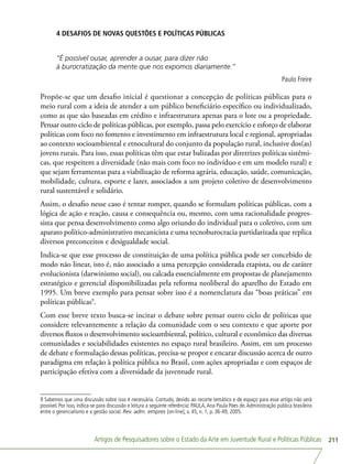 Artigos de Pesquisadores sobre o Estado da Arte em Juventude Rural e Políticas Públicas 211
4 DESAFIOS DE NOVAS QUESTÕES E POLÍTICAS PÚBLICAS
“É possível ousar, aprender a ousar, para dizer não
à burocratização da mente que nos expomos diariamente.”
Paulo Freire
Propõe-se que um desafio inicial é questionar a concepção de políticas públicas para o
meio rural com a ideia de atender a um público beneficiário específico ou individualizado,
como as que são baseadas em crédito e infraestrutura apenas para o lote ou a propriedade.
Pensar outro ciclo de políticas públicas, por exemplo, passa pelo exercício e esforço de elaborar
políticas com foco no fomento e investimento em infraestrutura local e regional, apropriadas
ao contexto socioambiental e etnocultural do conjunto da população rural, inclusive dos(as)
jovens rurais. Para isso, essas políticas têm que estar balizadas por diretrizes políticas sistêmi-
cas, que respeitem a diversidade (não mais com foco no indivíduo e em um modelo rural) e
que sejam ferramentas para a viabilização de reforma agrária, educação, saúde, comunicação,
mobilidade, cultura, esporte e lazer, associados a um projeto coletivo de desenvolvimento
rural sustentável e solidário.
Assim, o desafio nesse caso é tentar romper, quando se formulam políticas públicas, com a
lógica de ação e reação, causa e consequência ou, mesmo, com uma racionalidade progres-
sista que pensa desenvolvimento como algo oriundo do individual para o coletivo, com um
aparato político-administrativo mecanicista e uma tecnoburocracia partidarizada que replica
diversos preconceitos e desigualdade social.
Indica-se que esse processo de constituição de uma política pública pode ser concebido de
modo não linear, isto é, não associado a uma percepção considerada etapista, ou de caráter
evolucionista (darwinismo social), ou calcada essencialmente em propostas de planejamento
estratégico e gerencial disponibilizadas pela reforma neoliberal do aparelho do Estado em
1995. Um breve exemplo para pensar sobre isso é a nomenclatura das “boas práticas” em
políticas públicas9
.
Com esse breve texto busca-se incitar o debate sobre pensar outro ciclo de políticas que
considere relevantemente a relação da comunidade com o seu contexto e que aporte por
diversos fluxos o desenvolvimento socioambiental, político, cultural e econômico das diversas
comunidades e sociabilidades existentes no espaço rural brasileiro. Assim, em um processo
de debate e formulação dessas políticas, precisa-se propor e encarar discussão acerca de outro
paradigma em relação à política pública no Brasil, com ações apropriadas e com espaços de
participação efetiva com a diversidade da juventude rural.
9 Sabemos que uma discussão sobre isso é necessária. Contudo, devido ao recorte temático e de espaço para esse artigo não será
possível. Por isso, indica-se para discussão e leitura a seguinte referência: PAULA,Ana Paula Paes de.Administração pública brasileira
entre o gerencialismo e a gestão social. Rev. adm. empres [on-line], v. 45, n. 1, p. 36-49, 2005.
 
