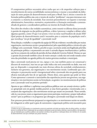 Juventude Rural e Políticas Públicas no Brasil212
O compromisso político necessário talvez tenha que ser o de empenhar esforços para o
reconhecimento de outras sociabilidades socioeconômicas e encarar a necessidade da elabo-
ração de outro projeto de desenvolvimento rural para o Brasil. Isto é, iniciar o exercício de
formular política pública não com o intuito de resolver “problemas”, mas para interatuar com
o conjunto e a maioria da sociedade. Esse exercício provavelmente vai requerer o rearranjo
administrativo, burocrático, normativo, orçamentário e a formação continuada e contextu-
alizada de gestores e coordenadores políticos no interior do Estado brasileiro.
Para além dos rótulos e das verdades automáticas, como resumir os dilemas dessa juventude
à questão da migração ou das políticas públicas, a ideia é provocar e ampliar o debate sobre
algumas questões, como: O que é ser jovem e viver no meio rural brasileiro do século XXI?
Qual projeto de desenvolvimento rural é necessário para o conjunto da população rural e
que reconheça “em pé de igualdade” a juventude rural?
Nessa direção, o trabalho e o empenho da equipe da SNJ são evidentes e reconhecidos por muitas
organizações, movimentos sociais e pesquisadores(as) pela capacidade política e técnica de ação
e diálogo com a juventude. Todavia, percebe-se que a secretaria ainda está fragilizada pela falta
de priorização política e orçamentária em meio à acirrada disputa interburocrática e política
que há no conjunto da coalizão de partidos da base aliada do Governo Federal. Destaca-se que
a questão da juventude também carece de maior atenção e ainda não está sendo tratada como
uma das prioridades na agenda política de muitos governos estaduais e municipais.
Que a juventude rural precisa ter voz, espaço e vez, isso também parece ser consensual e
discurso de muitos(as), mas isso ao que tudo indica não será consentido ou dado, mas terá
que ser disputado e conquistado nas mais diversas esferas da sociedade cotidianamente,
inclusive nos governos, nas organizações e nos movimentos sociais. Lembrando que a do-
minação e o preconceito social e intergeracional sobre a juventude têm em grande parte sua
eficácia marcada pelo fato de ser ignorada. Diante disso, uma questão que pode ser feita:
Como apresentar e construir o intercâmbio das experiências juvenis nos governos, nas orga-
nizações e nos movimentos sociais na formulação, na gestão e no monitoramento de políticas
com a juventude rural no próximo período?
Aponta-se que viabilizar e capilarizar essas políticas públicas com um arranjo técnico e políti-
co apropriado será em grande medida possível, se estas forem gestadas e monitoradas com o
conjunto das organizações e dos movimentos sociais que atuam em juventude. Nesse sentido,
cabe às e aos jovens rurais se organizarem para tentar participar, monitorar e propor indicadores
sociais10
para as políticas e os programas que abrangem a juventude rural daqui em diante.
Esse processo provavelmente perpassará as organizações e os movimentos sociais no sentido
de indagarem-se sobre qual o grau de autonomia e organização política será necessário para
10 Indica-se que as organizações e os movimentos sociais em juventude rural terão que realizar além do esforço político, um esforço
técnico no sentido de iniciar a elaboração de seus próprios indicadores sociais (princípios, diretrizes, meta de público e de regionaliza-
ção, por exemplo) para as políticas públicas caso queiram reivindicar dos governos a realização destas com interface em um projeto
de desenvolvimento rural que contemple suas pautas históricas.
 