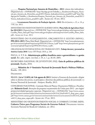 Juventude Rural e Políticas Públicas no Brasil214
______. Pesquisa Nacional por Amostra de Domicílios – 2011: síntese dos indicadores.
Disponível em:  HYPERLINK “http://ftp.ibge.gov.br/Trabalho_e_Rendimento/Pesquisa_Nacio-
nal_por_Amostra_de_Domicilios_anual/2011/Sintese_Indicadores/sintese_pnad2011.pdf”http://ftp.
ibge.gov.br/Trabalho_e_Rendimento/Pesquisa_Nacional_por_Amostra_de_Domicilios_anual/2011/
Sintese_Indicadores/sintese_pnad2011.pdf. Acesso em: 18 nov. 2012.
______. Levantamento Sistemático da Produção Agrícola – 2012. Rio de Janeiro, v. 25, n. 10, p.
1-84, out. 2012.
MINISTÉRIO DO DESENVOLVIMENTO AGRÁRIO (MDA). Plano Safra da Agricultura Fami-
liar 2012/2013. Disponível em:  HYPERLINK “http://www.mda.gov.br/plano-safra/arquivos/view/
Cartilha_Plano_Safra.pdf”http://www.mda.gov.br/plano-safra/arquivos/view/Cartilha_Plano_Safra.
pdf. Acesso em: 8 out. 2012.
MINISTÉRIO DO PLANEJAMENTO, ORÇAMENTO E GESTÃO (MPOG).
PPA 2012–2015: Plano Mais Brasil. Disponível em:  HYPERLINK “http://www.planejamento.
gov.br/secretarias/upload/Arquivos/spi/PPA/2012/Anexo_I.pdf”http://www.planejamento.gov.br/
secretarias/upload/Arquivos/spi/PPA/2012/Anexo_I.pdf.
ORGANIZAÇÃO INTERNACIONAL DO TRABALHO (OIT). Trabajo decente y juventud en
América Latina 2010. Lima: OIT/Prejal, 2010. p. 248.
PAULA, A. P. P. de. Administração pública brasileira entre o gerencialismo e a gestão
social. Rev. adm. empres. [on-line], v. 45, n. 1, p. 36-49, 2005.
SECRETARIA NACIONAL DE JUVENTUDE (SNJ). Guia de políticas públicas de
juventude. Brasília, 2010.
______. Relatório do 1º Seminário Nacional de Juventude Rural e Políticas Públicas.
Brasília - DF, 2012.
Documentos:
BRASIL. Lei nº 12.852, de 5 de agosto de 2013. Institui o Estatuto da Juventude e dispõe
sobre os direitos dos jovens, os princípios e diretrizes das políticas públicas de juventude e o
Sistema Nacional de Juventude - Sinajuve. Brasília, 2013.
CONGRESSO NACIONAL. Comissão Mista de Planos, Orçamentos Públicos e Fiscaliza-
ção. Relatoria Geral: alterações da proposta orçamentária da União para 2012 - por órgão/
projeto/atividade/operações especiais. Disponível em:  HYPERLINK “http://www.camara.
gov.br/internet/comissao/index/mista/orca/orcamento/or2012/rel_final/vol4/12_desp_paoe_orgao.
pdf”http://www.camara.gov.br/internet/comissao/index/mista/orca/orcamento/or2012/rel_final/
vol4/12_desp_paoe_orgao.pdf. Acesso em: 19 set. 2012.
MINISTÉRIO DO DESENVOLVIMENTO SOCIAL E COMBATE À FOME (MDS).
Cadastro Único para Programas Sociais do Governo Federal. Documento interno.
Secretaria Nacional de Renda de Cidadania, set. 2012.
 