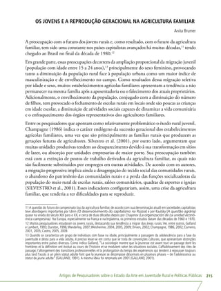 Artigos de Pesquisadores sobre o Estado da Arte em Juventude Rural e Políticas Públicas 215
OS JOVENS E A REPRODUÇÃO GERACIONAL NA AGRICULTURA FAMILIAR
Anita Brumer
A preocupação com o futuro dos jovens rurais e, como resultado, com o futuro da agricultura
familiar, tem sido uma constante nos países capitalistas avançados há muitas décadas,11
tendo
chegado ao Brasil no final da década de 1980.12
Em grande parte, essas preocupações decorrem da ampliação proporcional da migração juvenil
(população com idade entre 15 a 24 anos),13
principalmente do sexo feminino, provocando
tanto a diminuição da população rural face à população urbana como um maior índice de
masculinização e de envelhecimento no campo. Como resultados dessa migração seletiva
por idade e sexo, muitos estabelecimentos agrícolas familiares apresentam a tendência a não
permanecer na mesma família após a aposentadoria ou o falecimento dos atuais proprietários.
Adicionalmente, o envelhecimento da população, conjugado com a diminuição do número
de filhos, tem provocado o fechamento de escolas rurais em locais onde são poucas as crianças
em idade escolar, a diminuição de atividades sociais capazes de dinamizar a vida comunitária
e o enfraquecimento dos órgãos representativos dos agricultores familiares.
Entre os pesquisadores que apontam como relativamente problemático o êxodo rural juvenil,
Champagne (1986) indica o caráter endógeno da sucessão geracional dos estabelecimentos
agrícolas familiares, uma vez que são principalmente as famílias rurais que produzem as
gerações futuras de agricultores. Silvestro et al. (2001), por outro lado, argumentam que
muitas unidades produtivas tendem ao desaparecimento devido à sua transformação em sítios
de lazer, ou absorção por unidades empresarias de maior porte. Sua preocupação também
está com a extinção de postos de trabalho derivados da agricultura familiar, os quais não
são facilmente substituídos por empregos em outras atividades. De acordo com os autores,
a migração progressiva implica ainda a desagregação do tecido social das comunidades rurais,
o abandono do patrimônio das comunidades rurais e a perda das funções socializadoras da
população do meio rural de escolas rurais, salões comunitários, quadras de esportes e igrejas
(SILVESTRO et al., 2001). Esses indicadores configurariam, assim, uma crise da agricultura
familiar, que tenderia a ter dificuldades para se reproduzir.
11A questão do futuro do campesinato (ou da agricultura familiar, de acordo com sua denominação atual) em sociedades capitalistas
teve abordagens importantes por Lênin (O desenvolvimento do capitalismo na Rússia) e por Kautsky (A questão agrária)
quase na virada do século XIX para o XX, e cerca de duas décadas depois por Chayanov (La organización de La unidad econô-
mica campesina). Na Europa, especialmente na França e na Inglaterra, os primeiros estudos datam das décadas de 1960 e 1970.
12 Muitos pesquisadores estudaram os jovens rurais, destacando sua tendência a migrar das áreas rurais. Ver, entre outros, Galland
e Lambert, 1993; Durston, 1996;Wanderley, 2007;Weisheimer, 2004, 2005, 2009; Dirven, 2002; Champagne, 1986, 2002; Carneiro,
2001, 2005; Castro, 2005, 2009.
13 Quando se caracteriza um grupo de indivíduos com base na idade, principalmente a passagem da adolescência para a fase da
juventude e desta para a vida adulta, é preciso levar-se em conta que se trata de convenções culturais, que apresentam distinções
importantes entre países diversos. Como indica Galland, “La sociologie montre que la jeunesse est avant tout un passage dont les
frontières et la définition ont évolué au cours de l’histoire et se modulent selon les situations sociales. L’affaiblissement des rites de
passage, l’allongement des transitions professionnelles et la prolongation du temps des expériences qui tendent à repousser toujours
plus tard l’accès à un plein statut adulte font que la jeunesse se décompose désormais en plusieurs phases – de l’adolescence au
statut de jeune adulte” (GALLAND, 1991). A mesma ideia foi retomada em 2001 (GALLAND, 2001).
 