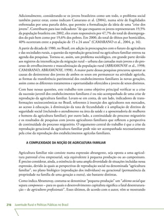Juventude Rural e Políticas Públicas no Brasil216
Adicionalmente, considerando-se os jovens brasileiros como um todo, o problema social
também parece estar, como indicam Camarano et al. (2004), numa série de fragilidades
enfrentadas por uma parcela deles, que permite a formalização da ideia de uma “crise dos
jovens”. Contribuem para isso indicadores “de que enquanto os jovens representavam 19,5%
da população brasileira em 2002, eles eram responsáveis por 47,7% do total de desemprega-
dos do país bem como por 19,6% dos pobres. Em 2000, do total de óbitos por homicídios,
40% ocorreram entre a população de 15 a 24 anos” (CAMARANO et al., 2004, p. 16).
A partir da década de 1980, no Brasil, em adição às preocupações com o futuro da agricultura
e das sociedades rurais, a questão da reprodução geracional na agricultura familiar entrou na
agenda das pesquisas. Tornou-se, assim, um problema sociológico, em grande parte devido
aos registros da intensificação da migração rural – urbana das camadas mais jovens e do pro-
cesso de envelhecimento e masculinização da população rural (ABRAMOVAY et al., 1998;
CAMARANO; ABRAMOVAY, 1998). A maior parte dessas pesquisas procurou apontar as
causas do desinteresse dos jovens de ambos os sexos em permanecer na atividade agrícola,
as formas da transferência patrimonial dos estabelecimentos familiares às novas gerações,
assim como os diferentes tratamentos e oportunidades oferecidos a jovens de sexos distintos.
Com base nessas questões, este trabalho tem como objetivo principal verificar se a crise
da sucessão juvenil dos estabelecimentos familiares é ou não acompanhada de uma crise de
reprodução da agricultura familiar. Levam-se em conta, de um lado, indicadores de trans-
formações socioeconômicas no Brasil, referentes à inserção dos agricultores nos mercados,
ao acesso à educação, à diminuição da taxa de fecundidade e à ampliação de direitos de
seguridade social (incluindo o atendimento na área da saúde e a aposentadoria de mulheres
e homens da agricultura familiar); por outro lado, a continuidade do processo migratório
e os resultados de pesquisas com jovens agricultores familiares que refletem a perspectiva
de continuidade do processo migratório. O argumento central do trabalho é que a crise da
reprodução geracional da agricultura familiar pode não ser acompanhada necessariamente
pela crise da reprodução dos estabelecimentos agrícolas familiares.
A COMPLEXIDADE DA NOÇÃO DE AGRICULTURA FAMILIAR
Agricultura familiar não consiste numa expressão abrangente, seja oposta a uma agricul-
tura patronal e/ou empresarial, seja equivalente à pequena produção ou ao campesinato.
É preciso considerar, ainda, a existência de uma ampla diversidade de situações incluídas nessa
expressão, devido às quais as perspectivas de reprodução social na denominada “agricultura
familiar”, no plano biológico (reprodução dos indivíduos) ou geracional (permanência da
propriedade na família de uma geração a outra), são bastante distintas.
Como indica Abramovay, costuma-se denominar “pequena produção” um “abismo social que
separa camponeses – para os quais o desenvolvimento capitalista significa a fatal desestrutura-
ção – de agricultores profissionais”. Esses últimos, de acordo com o autor, vêm se mostrando
 