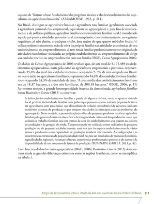 Artigos de Pesquisadores sobre o Estado da Arte em Juventude Rural e Políticas Públicas 217
capazes de “formar a base fundamental do progresso técnico e do desenvolvimento do capi-
talismo na agricultura brasileira” (ABRAMOVAY, 1992, p. 211).
No Brasil, distingue-se agricultura familiar e agricultura não familiar (geralmente associada
à agricultura patronal e/ou empresarial, equivalente ao agronegócio) e, para fins de recensea-
mento e de políticas públicas, agricultor familiar e empreendedor familiar rural é considerado
aquele que pratica atividades no meio rural, contemplando, concomitantemente, os seguintes
requisitos: a) não detém, a qualquer título, área maior do que quatro módulos fiscais; b)
utiliza predominantemente mão de obra da própria família nas atividades econômicas do seu
estabelecimento ou empreendimento; c) tem renda familiar predominantemente originada de
atividades econômicas vinculadas ao próprio estabelecimento ou empreendimento; d) dirige
seu estabelecimento ou empreendimento com sua família (IBGE, Censo Agropecuário 2006).
Os dados do Censo Agropecuário de 2006 revelam que, de um total de 5.175.489 estabele-
cimentos agropecuários, num polo estão os agricultores empresariais e patronais, represen-
tando 15,6% do total dos estabelecimentos e ocupando75,7% da área ocupada no Brasil;
no outro estão os agricultores familiares, representando 84,4% dos estabelecimentos brasilei-
ros e ocupando 24,3% da totalidade da área. “A área média dos estabelecimentos familiares
era de 18,37 hectares, e a dos não familiares, de 309,18 hectares.” (IBGE, 2006, p. 19)
Ao mesmo tempo, a grande heterogeneidade interna da denominada agricultura familiar
levou Buainain e Garcia (2013) a comentar:
A definição do estabelecimento familiar a partir de alguns critérios, entre os quais o módulo
fiscal, permite incluir desde famílias mais pobres que possuem apenas um lote pequeno de terra,
até agricultores com área maior, que disponham de volume considerável de recursos, utilizam
modernos sistemas de produção e que estejam vinculados às principais cadeias produtivas do
agronegócio. Neste sentido, a personificação jurídica do pequeno produtor rural em agricultor
familiar pelo governo brasileiro não reflete a heterogeneidade estrutural dos produtores rurais que
utilizam o trabalho familiar, seja em termos de área do estabelecimento seja quanto ao sistema
de produção e da geração de renda. Tampouco pode ser utilizada como indicativo da pequena
produção ou do pequeno estabelecimento, uma vez que incorpora estabelecimentos de vários
ramos e produtores com capacidade de produção também diferenciada. A configuração e as
características estruturais da pequena unidade rural no país são resultados de processos históricos,
especificidades regionais, heranças culturais, experiências profissionais e pessoais e do acesso e da
disponibilidade de um conjunto de fatores de produção. (BUAINAIN; GARCIA, 2013, p. 42).
Com base nos dados do censo agropecuário (IBGE, 2006), Buainain e Garcia (2013) demons-
tram ainda as grandes diferenças existentes entre as regiões brasileiras, como se exemplifica
na tabela 1.
 