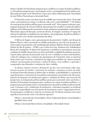 Juventude Rural e Políticas Públicas no Brasil20
limites e desafios; b) formularam propostas para a melhoria ou criação de políticas públicas;
e c) formularam propostas para a participação social e o acompanhamento das políticas pú-
blicas pela juventude rural. Dessa forma, temos uma valiosa colaboração para a formulação
de uma Política Nacional para a Juventude Rural.
O Seminário contou com duas mesas de trabalho que trataram dos temas: “Juventude
rural e a permanência no campo e na floresta: vida, terra e sustentabilidade” e “Os desafios
da construção das políticas públicas para a juventude rural”. Estes espaços receberam a par-
ticipação de gestores do Governo Federal, representantes de conselhos e comitês de políticas
públicas, jovens lideranças dos movimentos sociais, professores, pesquisadores e observadores.
Além desses espaços de discussão, ocorreram oficinas de imagens e temáticas. O espaço das
oficinas foi dedicado ao detalhamento dos debates e das proposições de políticas públicas e
controle social, com a devida sistematização das ideias.
A Oficina de Imagens, com a apresentação do documentário: Conflito, com direção de
Roberto Novaes, sobre a juventude no trabalho assalariado no corte da cana-de-açúcar, en-
volveu todos os participantes e foi coordenada pelo professor Roberto Novaes (Universidade
Federal do Rio de Janeiro – UFRJ) e por Carlita da Costa (Sindicato dos Trabalhadores
Rurais de Cosmópolis). O objetivo foi apresentar e sensibilizar os participantes acerca das
condições de trabalho dos(as) jovens no meio rural desde a realidade da produção canavieira.
A partir dessa expressão da juventude rural, do viver e trabalhar no meio rural brasileiro,
a ideia foi: dialogar com o conjunto dos participantes do I Seminário sobre as trajetórias
desses jovens que vivenciam a experiência de migrar para trabalhar em culturas sazonais;
conhecer suas percepções do presente e sonhos de futuro e seus conflitos; e apreender e
compreender suas demandas e condições de vida e trabalho.
As oficinas temáticas tiveram a duração de um dia, com intervenções sobre expe-
riências na parte da manhã e construção de avaliação e propostas na parte da tarde.
As oficinas foram direcionadas ao debate sobre os desafios, as possibilidades e o acúmulo de
experiências para a construção de uma política nacional para a juventude rural. Para tanto,
primeiro foi proposto um método para registro e mediação do debate, que tratou de três
perspectivas: a) avaliação das políticas públicas atuais para a juventude rural, seus limites e
desafios; b) formulação de propostas para a melhoria ou criação de políticas públicas; e c)
propostas para participação social e acompanhamento das políticas públicas pela juventude
rural. Contamos com a colaboração de professores e educadores populares na mediação
e relatoria compartilhada com os/as jovens de movimentos sociais e organizações juvenis.
Os participantes escolheram o tema de seu interesse das 10 oficinas temáticas (sete temas
específicos da juventude rural e três oficinas especiais):
Oficina 1: Juventude das Comunidades e Povos Tradicionais Rurais: territorialidade e
igualdade étnico-racial
Oficina 2: Juventude Rural, Gênero, Sexualidade e Diversidade Sexual
 
