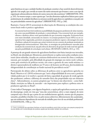 Artigos de Pesquisadores sobre o Estado da Arte em Juventude Rural e Políticas Públicas 219
ações históricas em que a unidade familiar de produção constitui a base social do desenvolvimento
agrícola é tão ampla, que convida ao exame das razões estruturais que levaram o setor a um tipo de
organizaçãosubstancialmentedistintodeoutrosramosdavidaeconômica”(ABRAMOVAY,1992,
p. 245). Ao mesmo tempo, o autor aponta que “um dos elementos explicativos básicos para o peso
predominantedeunidadesfamiliaresnaestruturasocialdaagriculturanocapitalismoavançadoestá
nas particularidades naturais da agricultura” (ABRAMOVAY, 1992, p. 246).
Buainain e Garcia (2013) acrescentam às observações de Abramovay as condições dos con-
textos locais onde se pratica a agricultura:
A economia local intervém/condiciona as possibilidades dos pequenos produtores de várias maneiras,
tais como suas possibilidades de produção e comercialização. Uma economia local, por exemplo,
vibrante e dinâmica oferece mais oportunidades do que economias estagnadas. Economias locais
com maior densidade, estruturadas em clusters e ou arranjos produtivos locais (APL’s) ou em co-
operativas bem organizadas, permitem aos pequenos produtores superar a desvantagem da escala
e facilitam a adoção de inovações que seriam inviáveis em um contexto de produção atomizada ou
desorganizada institucionalmente. Além disso, as estratégias são profundamente marcadas pelas
condições da economia local, seja pela oferta de alternativas de geração de renda rural não-agrícola
seja pela possibilidade de articulação rural urbano. (BUAINAIN; GARCIA, 2013, p. 133).
A presença de um grande número de agricultores familiares com baixa inserção nos mercados,
no Brasil, não abordada por Abramovay, possivelmente se explica tanto pelas condições estru-
turais (áreas reduzidas, situadas em contextos desfavoráveis em termos de clima e condições
naturais, por exemplo), pela dificuldade de geração de empregos nos meios rural e urbano,
como pela existência de políticas sociais, tais como a garantia de uma renda mínima e o
direito à aposentadoria de mulheres aos 55 anos e de homens aos 60 anos, desvinculados da
obrigatoriedade de contribuição ao fundo nacional de previdência social.15
Participando do debate sobre as diferenças de pobreza entre os agricultores agrícolas no
Brasil, Moreira et al. (2010) esclarecem que “nem a disponibilidade de terra nem a produti-
vidade podem por si só resolver a questão da baixa capacidade de geração de renda agrícola
dos produtores, embora a diferença de tamanho físico das propriedades seja um elemento
chave”. Adicionalmente, os autores propõem que “os fatores não observáveis – como habi-
lidade, restrições ou falhas de mercado – são importantes para explicar a pobreza entre os
produtores agrícolas no Brasil”.
Como indica Champagne, com alguma frequência, a opção pela agricultura ocorre por receio
do desemprego, tendo em vista que “uma das características, talvez a mais original, do meio
camponês seja o fato de que a posse de um estabelecimento agrícola, mesmo que de pequeno
tamanho, possibilita à família viver, ou pelo menos sobreviver, diferentemente dos assalariados,
que são totalmente dependentes do mercado de trabalho para viver de sua atividade profissional”
(CHAMPAGNE, 1986, p. 76).
15 Como a contribuição dos agricultores familiares ao fundo da previdência social é feito com base numa pequena proporção dos
recursos obtidos com a comercialização dos produtos, aqueles que não vendem também não contribuem.
 