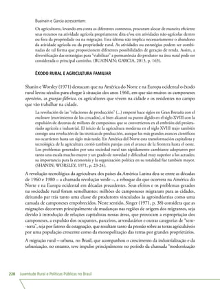 Juventude Rural e Políticas Públicas no Brasil220
Buainain e Garcia acrescentam:
Os agricultores, levando em conta os diferentes contextos, procuram alocar de maneira eficiente
seus recursos na atividade agrícola propriamente dita e/ou em atividades não-agrícolas dentro
ou fora da propriedade ou na migração. Esta última não implica necessariamente o abandono
da atividade agrícola ou da propriedade rural. As atividades ou estratégias podem ser combi-
nadas de tal forma que proporcionem diferentes possibilidades de geração de renda. Assim, a
diversificação das estratégias para “viabilizar” a permanência do produtor na área rural pode ser
considerada o principal caminho. (BUAINAIN; GARCIA, 2013, p. 163).
ÊXODO RURAL E AGRICULTURA FAMILIAR
Shanin e Worsley (1971) destacam que na América do Norte e na Europa ocidental o êxodo
rural levou séculos para chegar à situação dos anos 1960, em que são muitos os camponeses
operários, as granjas-fábrica, os agricultores que vivem na cidade e os residentes no campo
que vão trabalhar na cidade.
La revolución de las “relaciones de producción” (...) empezó hace siglos en Gran Bretaña con el
enclosure (movimiento de los cercados), si bien alcanzó su punto álgido en el siglo XVIII con la
expulsión de decenas de millares de campesinos que se convertieron en el embrión del proleta-
riado agrícola e industrial. El inicio de la agricultura moderna en el siglo XVIII trajo también
consigo una revolución de las técnicas de producción, aunque los más grandes avances científicos
no ocurrieron hasta un siglo más tarde. En América del Norte esta transformación capitalista y
tecnológica de la agricultura corrió también parejas con el avance de la frontera hasta el oeste.
Los problemas generados por una sociedad rural tan rápidamente cambiante adoptaron por
tanto una escala mucho mayor y un grado de novedad y dificultad muy superior a los actuales;
su importancia para la economía y la organización política en su totalidad fue también mayor.
(SHANIN; WORSLEY, 1971, p. 23-24).
A revolução tecnológica da agricultura dos países da América Latina deu-se entre as décadas
de 1960 e 1980 – a chamada revolução verde –, a reboque do que ocorrera na América do
Norte e na Europa ocidental em décadas precedentes. Seus efeitos e os problemas gerados
na sociedade rural foram semelhantes: milhões de camponeses migraram para as cidades,
deixando par trás tanto uma classe de produtores vinculados às agroindústrias como uma
camada de camponeses empobrecidos. Neste sentido, Singer (1971, p. 38) considera que as
migrações decorrem principalmente de mudanças nas regiões de origem dos migrantes, seja
devido à introdução de relações capitalistas nessas áreas, que provocam a expropriação dos
camponeses, a expulsão dos ocupantes, parceiros, arrendatários e outras categorias de “sem-
-terra”, seja por fatores de estagnação, que resultam tanto da pressão sobre as terras agricultáveis
por uma população crescente como da monopolização das terras por grandes proprietários.
A migração rural – urbana, no Brasil, que acompanhou o crescimento da industrialização e da
urbanização, no entanto, teve impulso principalmente no período da chamada “modernização
 