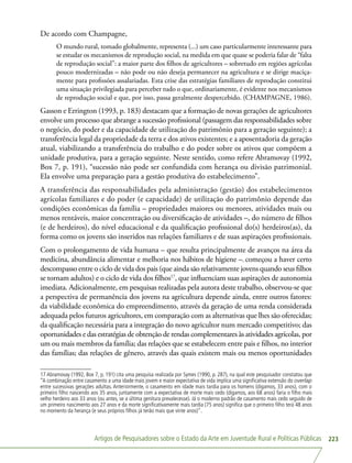 Artigos de Pesquisadores sobre o Estado da Arte em Juventude Rural e Políticas Públicas 223
De acordo com Champagne,
O mundo rural, tomado globalmente, representa (...) um caso particularmente interessante para
se estudar os mecanismos de reprodução social, na medida em que quase se poderia falar de “falta
de reprodução social”: a maior parte dos filhos de agricultores – sobretudo em regiões agrícolas
pouco modernizadas – não pode ou não deseja permanecer na agricultura e se dirige maciça-
mente para profissões assalariadas. Esta crise das estratégias familiares de reprodução constitui
uma situação privilegiada para perceber tudo o que, ordinariamente, é evidente nos mecanismos
de reprodução social e que, por isso, passa geralmente despercebido. (CHAMPAGNE, 1986).
Gasson e Errington (1993, p. 183) destacam que a formação de novas gerações de agricultores
envolve um processo que abrange a sucessão profissional (passagem das responsabilidades sobre
o negócio, do poder e da capacidade de utilização do patrimônio para a geração seguinte); a
transferência legal da propriedade da terra e dos ativos existentes; e a aposentadoria da geração
atual, viabilizando a transferência do trabalho e do poder sobre os ativos que compõem a
unidade produtiva, para a geração seguinte. Neste sentido, como refere Abramovay (1992,
Box 7, p. 191), “sucessão não pode ser confundida com herança ou divisão patrimonial.
Ela envolve uma preparação para a gestão produtiva do estabelecimento”.
A transferência das responsabilidades pela administração (gestão) dos estabelecimentos
agrícolas familiares e do poder (e capacidade) de utilização do patrimônio depende das
condições econômicas da família – propriedades maiores ou menores, atividades mais ou
menos rentáveis, maior concentração ou diversificação de atividades –, do número de filhos
(e de herdeiros), do nível educacional e da qualificação profissional do(s) herdeiros(as), da
forma como os jovens são inseridos nas relações familiares e de suas aspirações profissionais.
Com o prolongamento de vida humana – que resulta principalmente de avanços na área da
medicina, abundância alimentar e melhoria nos hábitos de higiene –, começou a haver certo
descompasso entre o ciclo de vida dos pais (que ainda são relativamente jovens quando seus filhos
se tornam adultos) e o ciclo de vida dos filhos17
, que influenciam suas aspirações de autonomia
imediata. Adicionalmente, em pesquisas realizadas pela autora deste trabalho, observou-se que
a perspectiva de permanência dos jovens na agricultura depende ainda, entre outros fatores:
da viabilidade econômica do empreendimento, através da geração de uma renda considerada
adequada pelos futuros agricultores, em comparação com as alternativas que lhes são oferecidas;
da qualificação necessária para a integração do novo agricultor num mercado competitivo; das
oportunidades e das estratégias de obtenção de rendas complementares às atividades agrícolas, por
um ou mais membros da família; das relações que se estabelecem entre pais e filhos, no interior
das famílias; das relações de gênero, através das quais existem mais ou menos oportunidades
17 Abramovay (1992, Box 7, p. 191) cita uma pesquisa realizada por Symes (1990, p. 287), na qual este pesquisador constatou que
“A combinação entre casamento a uma idade mais jovem e maior expectativa de vida implica uma significativa extensão do overlap
entre sucessivas gerações adultas. Anteriormente, o casamento em idade mais tardia para os homens (digamos, 33 anos), com o
primeiro filho nascendo aos 35 anos, juntamente com a expectativa de morte mais cedo (digamos, aos 68 anos) faria o filho mais
velho herdeiro aos 33 anos (ou antes, se a última genitura prevalecesse). Já o moderno padrão de casamento mais cedo seguido de
um primeiro nascimento aos 27 anos e da morte significativamente mais tardia (75 anos) significa que o primeiro filho terá 48 anos
no momento da herança (e seus próprios filhos já terão mais que vinte anos)”.
 