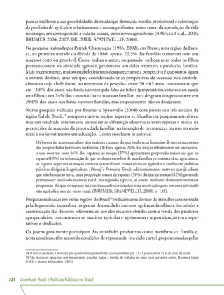 Juventude Rural e Políticas Públicas no Brasil224
para as mulheres e das possibilidades de mudanças destas; da escolha profissional e valorização
da profissão de agricultor relativamente a outras profissões; assim como da apreciação da vida
no campo, em contraposição à vida na cidade, pelos novos agricultores (BRUMER e. al., 2000;
BRUMER 2004, 2007; BRUMER; SPANEVELLO, 2008).
Na pesquisa realizada por Patrick Champagne (1986, 2002), em Bresse, uma região da Fran-
ça, na primeira metade da década de 1980, apenas 22,5% das famílias contavam com um
sucessor certo ou provável. Como indica o autor, no passado, embora nem todos os filhos
permanecessem na atividade agrícola, geralmente um deles retomava a produção familiar.
Mais recentemente, muitos estabelecimentos desapareceram e a perspectiva é que outros sigam
o mesmo destino, uma vez que, considerando-se as perspectivas de sucessão nos estabele-
cimentos cujo chefe tinha, no momento da pesquisa, entre 50 e 65 anos, constatou-se que
em 13,6% dos casos não havia sucessor pela falta de filhos (proprietários solteiros ou casais
sem filhos); em 24% dos casos não havia sucessor familiar, para desgosto dos produtores; em
30,6% dos casos não havia sucessor familiar, mas os produtores não os desejavam.
Numa pesquisa realizada por Brumer e Spanevello (2008) com jovens dos três estados da
região Sul do Brasil,18
comprovaram-se muitos aspectos verificados em pesquisas anteriores,
mas um resultado interessante parece ser as diferenças observadas entre rapazes e moças na
perspectiva de sucessão da propriedade familiar, na intenção de permanecer ou não no meio
rural e no investimento em educação. Como concluem as autoras:
Os jovens do sexo masculino têm maiores chances do que os do sexo feminino de serem sucessores
das propriedades familiares no futuro. De fato, apenas 26% das moças informaram ser sucessoras,
o que ocorreu com 46% dos rapazes; as moças (27%) apresentam proporção maior do que os
rapazes (19%) na informação de que nenhum membro de suas famílias permanecerá na agricultura;
os rapazes superam as moças entre os que realizam cursos técnicos agrícolas e conhecem políticas
públicas dirigidas à agricultura (Pronaf e Primeira Terra); adicionalmente, entre os que já sabem
que não herdarão terra, uma proporção maior de rapazes (58%) do que de moças (42%) pretende
permanecer residindo no meio rural. No segundo aspecto, as jovens mulheres demonstram maior
propensão do que os rapazes na continuidade dos estudos e na motivação para ter uma atividade
não agrícola e sair do meio rural. (BRUMER; SPANEVELLO, 2008, p. 132).
Pesquisas realizadas em várias regiões do Brasil19
indicam uma divisão do trabalho caracterizada
pela hegemonia masculina na gestão dos estabelecimentos agrícolas familiares, incluindo a
centralização das decisões referentes ao uso dos recursos obtidos com a venda dos produtos
agropecuários, contatos com os técnicos agrícolas e agrônomos e a participação em coope-
rativas e sindicatos.
Os jovens geralmente participam das atividades produtivas como membros da família e,
nesta condição, têm acesso às condições de reprodução (no ciclo curto) proporcionadas pelos
18 O banco de dados é formado por questionários preenchidos ou respondidos por 1.677 jovens entre 15 e 26 anos de idade.
19 São muitas as pesquisas que tratam desta questão. Sobre a divisão do trabalho no meio rural, ver, entre outros, Brumer e Freire
(1983) e Brumer e Giacobbo (1993).
 