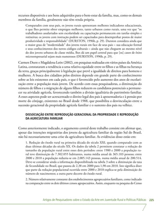 Artigos de Pesquisadores sobre o Estado da Arte em Juventude Rural e Políticas Públicas 225
recursos disponíveis e aos bens adquiridos para o bem-estar da família, mas, como os demais
membros da família, geralmente não têm renda própria.
Comparados com seus pais, os jovens rurais apresentam melhores indicadores educacionais,
o que lhes permite obter empregos melhores, tanto urbanos como rurais, uma vez que “os
trabalhadores assalariados sem escolaridade ou capacitação permanecem em tarefas simples e
rotineiras; os jovens com instrução podem ser capacitados para desempenhar postos de maior
produtividade e responsabilidade” (DURSTON, 1996b, p. 29). Durston considera ainda que
o maior grau de “modernidade” dos jovens rurais em face de seus pais – sua educação formal
e seus conhecimentos dos novos códigos culturais – ainda que não cheguem ao mesmo nível
do dos jovens urbanos de classe média, lhes dá um papel central para que [os] casos de êxito
microempresarial sejam mais numerosos (DURSTON, 1996b, p. 29).
Carmen Deere e Magdalena León (2002), em pesquisas realizadas em vários países da América
Latina, constataram a tendência a uma relativa equidade entre os filhos e as filhas na herança
da terra, graças principalmente à legislação que prevê a igualdade de direitos para homens e
mulheres. A busca dos cidadãos pelos direitos depende em grande parte do conhecimento
sobre as leis existentes em cada país, o que é favorecido pelo aumento dos anos de escolari-
zação entre a população mais jovem. De acordo com essas pesquisadoras, a diminuição do
número de filhos e a migração de alguns filhos reduzem os candidatos potenciais a permane-
cer na atividade agrícola, favorecendo também a divisão igualitária do patrimônio familiar.
A esses aspectos pode ser acrescentado o direito legal dos pais à aposentadoria e à pensão por
morte do cônjuge, existentes no Brasil desde 1988, que possibilita a desvinculação entre a
sucessão geracional da propriedade agrícola familiar e o sustento dos pais na velhice.
DISSOCIAÇÃO ENTRE REPRODUÇÃO GERACIONAL DA PROPRIEDADE E REPRODUÇÃO
DA AGRICULTURA FAMILIAR
Como anteriormente indicado, o argumento central deste trabalho consiste em afirmar que,
apesar das intenções migratórias dos jovens da agricultura familiar da região Sul do Brasil,
não há necessariamente uma crise da agricultura familiar. As evidências disso estão em:
1. Redução do êxodo rural na primeira década do século XXI, quando comparado com as
duas últimas décadas do século XX. Os dados da tabela 2 permitem constatar a redução do
tamanho da população rural entre esses dois períodos: entre 1980 e 2000 a população ru-
ral teve diminuição de 7.302.055 habitantes, numa média anual de 365.103 pessoas; entre
2000 e 2010 a população reduziu-se em 2.005.143 pessoas, numa média anual de 200.514.
Deve-se considerar ainda a informação disponibilizada na tabela 3 sobre a diminuição da taxa
de fecundidade no Brasil, que passou de 2,38 em 2000 para 1,90 em 2010. Isto significa dizer
que parte da redução populacional ocorrida entre 2000 e 2010 explica-se pela diminuição do
número de nascimentos; a outra parte decorre do êxodo rural.
2. Número relativamente constante dos estabelecimentos agropecuários familiares, como indicado
na comparação entre os dois últimos censos agropecuários. Assim, enquanto na pesquisa do Censo
 