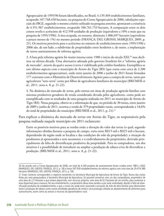 Juventude Rural e Políticas Públicas no Brasil226
Agropecuário de 1995/96 foram identificados, no Brasil, 4.139.369 estabelecimentos familiares,
ocupando 107.768.450 hectares, na pesquisa do Censo Agropecuário de 2006, tabulações espe-
ciais do IBGE, seguindo o mesmo critério utilizado na pesquisa anterior, apontaram a existência
de 4.551.967 estabelecimentos, ocupando 106.761.753 hectares. A comparação entre os dois
censos revela o acréscimo de 412.598 unidades de produção (equivalente a 10% a mais que na
pesquisa de 1995/1996). A área ocupada, no entanto, diminuiu 1.006.697 hectares (equivalente
a pouco menos de 1%) no mesmo período (FRANÇA; DEL GROSSI; MARQUES, 2009, p.
21). Os motivos prováveis para o acréscimo no número de estabelecimentos entre 1995/1996 e
2006 são, de um lado, a subdivisão de propriedades entre herdeiros e, de outro, a implantação
de novos assentamentos de reforma agrária.
3. A luta pela reforma agrária foi muito intensa entre 1980 e início do século XXI,20
mas decli-
nou na última década. Uma alternativa adotada pelo governo brasileiro foi a “reforma agrária
de mercado”, através da qual o acesso à terra é viabilizado pelo crédito fundiário. Exemplifica-se
este último aspecto com o município de Arroio do Tigre (RS) (que conta com cerca de 2.200
estabelecimentos agropecuários), onde entre janeiro de 2006 e junho de 2011 foram firmados
177 contratos com o Ministério de Desenvolvimento Agrário para a compra de terras, tanto por
agricultores “sem–terra” como por filhos de agricultores familiares do município (BRUMER et
al., 2011, nota n. 8, p. 21-22).
4. Na dinâmica do mercado de terras, pelo menos em áreas de produção agrícola familiar com
sistemas produtivos geradores de renda considerada elevada pelos agricultores, como pode ser
exemplificado com os resultados de uma pesquisa realizada em 2011 no município de Arroio do
Tigre (RS). Nessa pesquisa, obteve-se a informação de que, no período de 30 meses, entre janeiro
de 2009 e junho de 2011, ocorreu a venda de 379 propriedades rurais, correspondendo a 18,6%
do total de propriedades do município (BRUMER et al., 2011, p. 21).21
Para explicar a dinâmica do mercado de terras em Arroio do Tigre, os responsáveis pela
pesquisa realizada naquele município em 2011 esclarecem:
Entre os possíveis motivos para as vendas estão a elevação do valor das terras (o qual, segundo
informações obtidas durante a pesquisa de campo, varia entre R$15 mil e R$25 mil o hectare,
dependendo da região onde se localiza e das condições do solo da propriedade); a situação de
produtores já aposentados e sem sucessores; e o endividamento do proprietário, derivado prin-
cipalmente da falta de diversificação produtiva da propriedade. Para os compradores, um dos
atrativos é a possibilidade de introduzir ou ampliar a produção de tabaco e/ou de diversificar a
produção. (BRUMER et al., 2011, nota n. 8, p. 21-22).
20 De acordo com o Censo Agropecuário de 2006, um total de 4.340 projetos de assentamento foram criados entre 1985 e 2002
(MARQUES; DEL GROSSI; FRANÇA, 2012, p. 18) e havia 597.926 estabelecimentos da reforma agrária com uma área de 29.474.389
hectares (MARQUES; DEL GROSSI; FRANÇA, 2012, p. 59).
21 Esses números correspondem a registros existentes na Secretaria Municipal de Agricultura de Arroio do Tigre. Numa das visitas
feitas por esta pesquisadora à Secretaria Municipal de Agricultura, foi possível conversar com um dos compradores, proprietário de
uma área de 2,5 hectares e que estava adquirindo, com recursos próprios, uma área de 9,5 hectares de um vizinho, para aumentar a
área disponível para a lavoura. No seu entendimento, o proprietário dessa área vendeu-a por estar endividado, devido à falta de diver-
sificação produtiva do estabelecimento, o que, a nosso ver, pode estar associado à escassez de mão de obra familiar para desenvolver
tanto a produção de tabaco como outras atividades geradoras de renda e uma produção voltada ao abastecimento de alimentos para
autoconsumo, assim como ao acesso a recursos da aposentadoria rural.
 