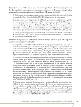 Artigos de Pesquisadores sobre o Estado da Arte em Juventude Rural e Políticas Públicas 227
Em síntese, não há evidências de que a comercialização de estabelecimentos da agricultura
familiar signifique, necessariamente, sua transformação em sítios de lazer ou incorporação a
empreendimentos empresariais, como sugerido por Silvestro et al. (2001).
5. Conformação de muitos pais com a perspectiva de descontinuidade da propriedade familiar
na geração dos filhos. Como indica Pandolfo (2012) na conclusão de sua pesquisa,
Os produtores têm uma visão pessimista da viabilidade econômica dos estabelecimentos agrícolas
e se questionam sobre as vantagens de seus filhos permanecerem nesta profissão. Eles demons-
tram um desejo de continuidade da propriedade por algum dos filhos (exclusivamente os filhos
homens), justificado pelo apego emocional em relação ao estabelecimento e ao que foi construído
pela família, no entanto, o sucesso profissional e financeiro de seus filhos encontra-se em primeiro
plano mesmo que represente o abandono da atividade agrícola. (PANDOLFO, 2012, p. 88).
6. Em situações de perspectiva de obtenção de renda relativamente mais elevada e possibilidade
de usufruir de uma renda própria, muitos jovens têm demonstrado interesse na permanência
na atividade agrícola (NEVES, 2009).
São vários os aspectos que contribuem para essa situação, entre os quais estão algumas
características da agricultura familiar:
1. A capacidade dos membros da família de manter longas jornadas de trabalho sem necessa-
riamente contabilizá-las para fins de remuneração. Sobre este aspecto, é importante levar em
conta o esclarecimento de Abramovay (1992, p. 145): “Não se trata de unidades produtivas
contando no essencial sobre a ‘auto-exploração’ de um grande volume de trabalho familiar”,
que justifica sua afirmação: “Por mais que a atividade das famílias seja extensa e penosa,
o peso do trabalho humano no valor total da produção tende irrefreavelmente ao declínio”.
2. A existência de diversas atividades produtivas que requerem grande quantidade de trabalho
humano, para as quais, devido à característica antes apontada, a agricultura familiar apresenta
vantagens em relação à agricultura empresarial. Sobre este aspecto, Abramovay (1992, p. 145)
cita Reinhardt e Bartlet (1989, p. 203), os quais argumentam que “(...) as unidades familiares
persistem em muitas instâncias em virtude de sua competitividade econômica. Esta compe-
titividade deriva de aspectos técnicos da produção agrícola e sua compatibilidade com certos
aspectos organizacionais e operacionais da unidade familiar”. Abramovay cita também os dados
do censo agrícola dos Estados Unidos, de 1964, apresentados por Mooney (1987, p. 33), que
mostram que “nos setores de lacticínios, cereais, fumo e avicultura – produtos que, nesta época,
já conheciam um avanço técnico inegável – o peso do trabalho assalariado é bastante reduzido,
diante das culturas de algodão, legumes, frutas e nozes, onde a mecanização ainda não avançara
tanto” (ABRAMOVAY, 1992, p. 145).
3. Como resultado das características anteriores, a agricultura familiar apresenta mais flexi-
bilidade do que a agricultura empresarial em períodos de crise que requerem mudanças no
sistema produtivo ou relativa retração dos mercados. Neste sentido, é possível salientar ainda a
capacidade demonstrada pelas famílias agricultoras de diversificar suas atividades, sendo cada
vez mais frequentes os estabelecimentos que contam com o desenvolvimento, pelos indivíduos
que as compõem, de atividades agrícolas e/ou não agrícolas, as quais requerem habilidades e
formas de gestão específicas (ABRAMOVAY, 1992, p. 171).
 