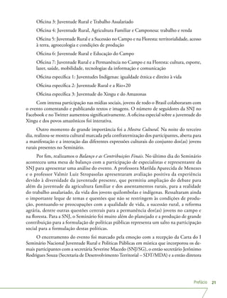 Prefácio 21
Oficina 3: Juventude Rural e Trabalho Assalariado
Oficina 4: Juventude Rural, Agricultura Familiar e Camponesa: trabalho e renda
Oficina 5: Juventude Rural e a Sucessão no Campo e na Floresta: territorialidade, acesso
à terra, agroecologia e condições de produção
Oficina 6: Juventude Rural e Educação do Campo
Oficina 7: Juventude Rural e a Permanência no Campo e na Floresta: cultura, esporte,
lazer, saúde, mobilidade, tecnologias da informação e comunicação
Oficina específica 1: Juventudes Indígenas: igualdade étnica e direito à vida
Oficina específica 2: Juventude Rural e a Rio+20
Oficina específica 3: Juventude do Xingu e do Amazonas
Com intensa participação nas mídias sociais, jovens de todo o Brasil colaboraram com
o evento comentando e publicando textos e imagens. O número de seguidores da SNJ no
Facebook e no Twitter aumentou significativamente. A oficina especial sobre a juventude do
Xingu e dos povos amazônicos foi interativa.
Outro momento de grande importância foi a Mostra Cultural. Na noite do terceiro
dia, realizou-se mostra cultural marcada pela confraternização dos participantes, aberta para
a manifestação e a interação das diferentes expressões culturais do conjunto dos(as) jovens
rurais presentes no Seminário.
Por fim, realizamos o Balanço e as Contribuições Finais. No último dia do Seminário
aconteceu uma mesa de balanço com a participação de especialistas e representante da
SNJ para apresentar uma análise do evento. A professora Marilda Aparecida de Menezes
e o professor Valmir Luiz Stropasolas apresentaram avaliação positiva da experiência
devido à diversidade da juventude presente, que permitiu ampliação do debate para
além da juventude da agricultura familiar e dos assentamentos rurais, para a realidade
do trabalho assalariado, da vida dos jovens quilombolas e indígenas. Ressaltaram ainda
o importante leque de temas e questões que não se restringem às condições de produ-
ção, pontuando-se preocupações com a qualidade de vida, a sucessão rural, a reforma
agrária, dentre outras questões centrais para a permanência dos(as) jovens no campo e
na floresta. Para a SNJ, o Seminário foi muito além do planejado e a produção de grande
contribuição para a formulação de políticas públicas representa um salto na participação
social para a formulação destas políticas.
O encerramento do evento foi marcado pela emoção com a recepção da Carta do I
Seminário Nacional Juventude Rural e Políticas Públicas em mística que incorporou os de-
mais participantes com a secretária Severine Macedo (SNJ/SG), o então secretário Jerônimo
Rodrigues Souza (Secretaria de Desenvolvimento Territorial – SDT/MDA) e a então diretora
 