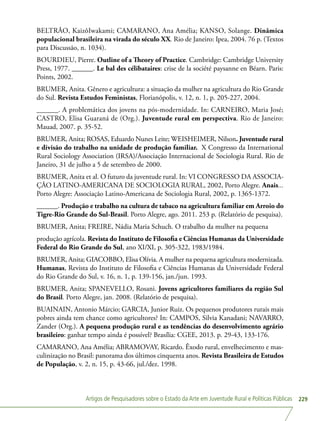 Artigos de Pesquisadores sobre o Estado da Arte em Juventude Rural e Políticas Públicas 229
BELTRÃO, KaizôIwakami; CAMARANO, Ana Amélia; KANSO, Solange. Dinâmica
populacional brasileira na virada do século XX. Rio de Janeiro: Ipea, 2004. 76 p. (Textos
para Discussão, n. 1034).
BOURDIEU, Pierre. Outline of a Theory of Practice. Cambridge: Cambridge University
Press, 1977. ______. Le bal des célibataires: crise de la société paysanne en Béarn. Paris:
Points, 2002.
BRUMER, Anita. Gênero e agricultura: a situação da mulher na agricultura do Rio Grande
do Sul. Revista Estudos Feministas, Florianópolis, v. 12, n. 1, p. 205-227, 2004.
______. A problemática dos jovens na pós-modernidade. In: CARNEIRO, Maria José;
CASTRO, Elisa Guaraná de (Org.). Juventude rural em perspectiva. Rio de Janeiro:
Mauad, 2007. p. 35-52.
BRUMER, Anita; ROSAS, Eduardo Nunes Leite; WEISHEIMER, Nilson. Juventude rural
e divisão do trabalho na unidade de produção familiar. X Congresso da International
Rural Sociology Association (IRSA)/Associação Internacional de Sociologia Rural. Rio de
Janeiro, 31 de julho a 5 de setembro de 2000.
BRUMER, Anita et al. O futuro da juventude rural. In: VI CONGRESSO DA ASSOCIA-
ÇÃO LATINO-AMERICANA DE SOCIOLOGIA RURAL, 2002, Porto Alegre. Anais...
Porto Alegre: Associação Latino-Americana de Sociologia Rural, 2002, p. 1365-1372.
______. Produção e trabalho na cultura de tabaco na agricultura familiar em Arroio do
Tigre-Rio Grande do Sul-Brasil. Porto Alegre, ago. 2011. 253 p. (Relatório de pesquisa).
BRUMER, Anita; FREIRE, Nádia Maria Schuch. O trabalho da mulher na pequena
produção agrícola. Revista do Instituto de Filosofia e Ciências Humanas da Universidade
Federal do Rio Grande do Sul, ano XI/XI, p. 305-322, 1983/1984.
BRUMER, Anita; GIACOBBO, Elisa Olívia. A mulher na pequena agricultura modernizada.
Humanas, Revista do Instituto de Filosofia e Ciências Humanas da Universidade Federal
do Rio Grande do Sul, v. 16, n. 1, p. 139-156, jan./jun. 1993.
BRUMER, Anita; SPANEVELLO, Rosani. Jovens agricultores familiares da região Sul
do Brasil. Porto Alegre, jan. 2008. (Relatório de pesquisa).
BUAINAIN, Antonio Márcio; GARCIA, Junior Ruiz. Os pequenos produtores rurais mais
pobres ainda tem chance como agricultores? In: CAMPOS, Silvia Kanadani; NAVARRO,
Zander (Org.). A pequena produção rural e as tendências do desenvolvimento agrário
brasileiro: ganhar tempo ainda é possível? Brasília: CGEE, 2013. p. 29-43, 133-176.
CAMARANO, Ana Amélia; ABRAMOVAY, Ricardo. Êxodo rural, envelhecimento e mas-
culinização no Brasil: panorama dos últimos cinquenta anos. Revista Brasileira de Estudos
de População, v. 2, n. 15, p. 43-66, jul./dez. 1998.
 