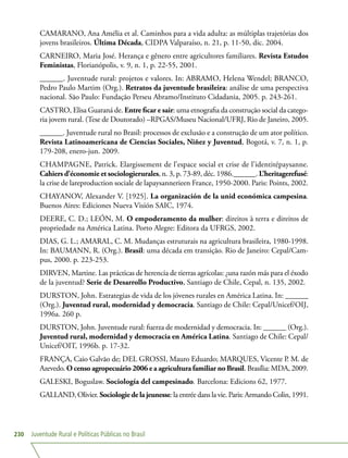 Juventude Rural e Políticas Públicas no Brasil230
CAMARANO, Ana Amélia et al. Caminhos para a vida adulta: as múltiplas trajetórias dos
jovens brasileiros. Última Década, CIDPA Valparaíso, n. 21, p. 11-50, dic. 2004.
CARNEIRO, Maria José. Herança e gênero entre agricultores familiares. Revista Estudos
Feministas, Florianópolis, v. 9, n. 1, p. 22-55, 2001.
______. Juventude rural: projetos e valores. In: ABRAMO, Helena Wendel; BRANCO,
Pedro Paulo Martim (Org.). Retratos da juventude brasileira: análise de uma perspectiva
nacional. São Paulo: Fundação Perseu Abramo/Instituto Cidadania, 2005. p. 243-261.
CASTRO, Elisa Guaraná de. Entre ficar e sair: uma etnografia da construção social da catego-
ria jovem rural. (Tese de Doutorado) –RPGAS/Museu Nacional/UFRJ, Rio de Janeiro, 2005.
______. Juventude rural no Brasil: processos de exclusão e a construção de um ator político.
Revista Latinoamericana de Ciencias Sociales, Niñez y Juventud, Bogotá, v. 7, n. 1, p.
179-208, enero-jun. 2009.
CHAMPAGNE, Patrick. Elargissement de l’espace social et crise de l’identitépaysanne.
Cahiers d’économie et sociologierurales, n. 3, p. 73-89, déc. 1986.______. L’heritagerefusé:
la crise de lareproduction sociale de lapaysannerieen France, 1950-2000. Paris: Points, 2002.
CHAYANOV, Alexander V. [1925]. La organización de la unid económica campesina.
Buenos Aires: Ediciones Nueva Visión SAIC, 1974.
DEERE, C. D.; LEÓN, M. O empoderamento da mulher: direitos à terra e direitos de
propriedade na América Latina. Porto Alegre: Editora da UFRGS, 2002.
DIAS, G. L.; AMARAL, C. M. Mudanças estruturais na agricultura brasileira, 1980-1998.
In: BAUMANN, R. (Org.). Brasil: uma década em transição. Rio de Janeiro: Cepal/Cam-
pus, 2000. p. 223-253.
DIRVEN, Martine. Las prácticas de herencia de tierras agrícolas: ¿una razón más para el éxodo
de la juventud? Serie de Desarrollo Productivo, Santiago de Chile, Cepal, n. 135, 2002.
DURSTON, John. Estrategias de vida de los jóvenes rurales en América Latina. In: ______
(Org.). Juventud rural, modernidad y democracia. Santiago de Chile: Cepal/Unicef/OIJ,
1996a. 260 p.
DURSTON, John. Juventude rural: fuerza de modernidad y democracia. In: ______ (Org.).
Juventud rural, modernidad y democracia en América Latina. Santiago de Chile: Cepal/
Unicef/OIT, 1996b. p. 17-32.
FRANÇA, Caio Galvão de; DEL GROSSI, Mauro Eduardo; MARQUES, Vicente P. M. de
Azevedo. O censo agropecuário 2006 e a agricultura familiar no Brasil. Brasília: MDA, 2009.
GALESKI, Boguslaw. Sociología del campesinado. Barcelona: Edicions 62, 1977.
GALLAND, Olivier. Sociologiedelajeunesse:la entrée dans la vie. Paris: Armando Colin, 1991.
 