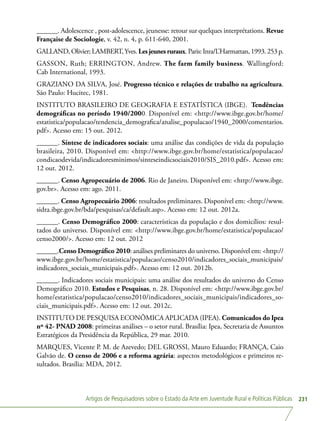 Artigos de Pesquisadores sobre o Estado da Arte em Juventude Rural e Políticas Públicas 231
______. Adolescence , post-adolescence, jeunesse: retour sur quelques interprétations. Revue
Française de Sociologie, v. 42, n. 4, p. 611-640, 2001.
GALLAND, Olivier; LAMBERT,Yves. Lesjeunesruraux. Paris: Inra/L’Harmattan, 1993. 253 p.
GASSON, Ruth; ERRINGTON, Andrew. The farm family business. Wallingford:
Cab International, 1993.
GRAZIANO DA SILVA, José. Progresso técnico e relações de trabalho na agricultura.
São Paulo: Hucitec, 1981.
INSTITUTO BRASILEIRO DE GEOGRAFIA E ESTATÍSTICA (IBGE). Tendências
demográficas no período 1940/2000. Disponível em: http://www.ibge.gov.br/home/
estatistica/populacao/tendencia_demografica/analise_populacao/1940_2000/comentarios.
pdf. Acesso em: 15 out. 2012.
______. Síntese de indicadores sociais: uma análise das condições de vida da população
brasileira, 2010. Disponível em: http://www.ibge.gov.br/home/estatistica/populacao/
condicaodevida/indicadoresminimos/sinteseindicsociais2010/SIS_2010.pdf. Acesso em:
12 out. 2012.
______. Censo Agropecuário de 2006. Rio de Janeiro. Disponível em: http://www.ibge.
gov.br. Acesso em: ago. 2011.
______. Censo Agropecuário 2006: resultados preliminares. Disponível em: http://www.
sidra.ibge.gov.br/bda/pesquisas/ca/default.asp. Acesso em: 12 out. 2012a.
______. Censo Demográfico 2000: características da população e dos domicílios: resul-
tados do universo. Disponível em: http://www.ibge.gov.br/home/estatistica/populacao/
censo2000/. Acesso em: 12 out. 2012
______.Censo Demográfico 2010: análises preliminares do universo. Disponível em: http://
www.ibge.gov.br/home/estatistica/populacao/censo2010/indicadores_sociais_municipais/
indicadores_sociais_municipais.pdf. Acesso em: 12 out. 2012b.
______. Indicadores sociais municipais: uma análise dos resultados do universo do Censo
Demográfico 2010. Estudos e Pesquisas, n. 28. Disponível em: http://www.ibge.gov.br/
home/estatistica/populacao/censo2010/indicadores_sociais_municipais/indicadores_so-
ciais_municipais.pdf. Acesso em: 12 out. 2012c.
INSTITUTO DE PESQUISA ECONÔMICA APLICADA (IPEA). Comunicados do Ipea
nº 42- PNAD 2008: primeiras análises – o setor rural. Brasília: Ipea, Secretaria de Assuntos
Estratégicos da Presidência da República, 29 mar. 2010.
MARQUES, Vicente P. M. de Azevedo; DEL GROSSI, Mauro Eduardo; FRANÇA, Caio
Galvão de. O censo de 2006 e a reforma agrária: aspectos metodológicos e primeiros re-
sultados. Brasília: MDA, 2012.
 