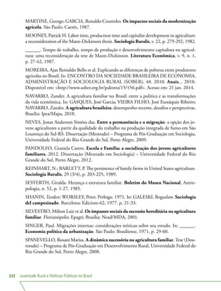 Juventude Rural e Políticas Públicas no Brasil232
MARTINE, George; GARCIA, Ronaldo Coutinho. Os impactos sociais da modernização
agrícola. São Paulo: Caetés, 1987.
MOONEY, Patrick H. Labor time, production time and capitalist development in agriculture:
a reconsideration of the Mann-Dickinson thesis. Sociologia Ruralis, v. 22, p. 279-292, 1982.
______. Tempo de trabalho, tempo de produção e desenvolvimento capitalista na agricul-
tura: uma reconsideração da tese de Mann-Dickinson. Literatura Econômica, v. 9, n. 1,
p. 27-42, 1987.
MOREIRA, Ajax Reinaldo Bello et al. Explicando as diferenças de pobreza entre produtores
agrícolas no Brasil. In: ENCONTRO DA SOCIEDADE BRASILEIRA DE ECONOMIA,
ADMINISTRAÇÃO E SOCIOLOGIA RURAL (SOBER), 48. 2010. Anais... 2010.
Disponível em: http://www.sober.org.br/palestra/15/156.pdf. Acesso em: 21 jan. 2014.
NAVARRO, Zander. A agricultura familiar no Brasil: entre a política e as transformações
da vida econômica. In: GASQUES, José Garcia; VIEIRA FILHO, José Eustáquio Ribeiro;
NAVARRO, Zander. A agricultura brasileira: desempenho recente, desafios e perspectivas.
Brasília: Ipea/Mapa, 2010.
NEVES, Jonas Anderson Simões das. Entre a permanência e a migração: a opção dos jo-
vens agricultores a partir da qualidade do trabalho na produção integrada de fumo em São
Lourenço do Sul-RS. Dissertação (Mestrado) – Programa de Pós-Graduação em Sociologia,
Universidade Federal do Rio Grande do Sul, Porto Alegre, 2009.
PANDOLFO, Graziela Castro. Escola e Família: a socialização dos jovens agricultores
familiares. 2012. Dissertação (Mestrado em Sociologia) – Universidade Federal do Rio
Grande do Sul, Porto Alegre, 2012.
REINHART, N.; BARLETT, P. The persistence of family farms in United States agriculture.
Sociologia Ruralis, 29 (3/4), p. 203-225, 1989.
SEYFERTH, Giralda. Herança e estrutura familiar. Boletim do Museu Nacional, Antro-
pologia, n. 52, p. 1-27, 1985.
SHANIN, Teodor; WORSLEY, Peter. Prólogo. 1971. In: GALESKI, Boguslaw. Sociología
del campesinado. Barcelona: Edicions 62, 1977. p. 21-33.
SILVESTRO, Milton Luiz et al. Os impasses sociais da sucessão hereditária na agricultura
familiar. Florianópolis: Epagri; Brasília: Nead/MDA, 2001.
SINGER, Paul. Migrações internas: considerações teóricas sobre seu estudo. In: ______.
Economia política da urbanização. São Paulo: Brasiliense, 1971. p. 29-60.
SPANEVELLO, Rosani Marisa. A dinâmica sucessória na agricultura familiar. Tese (Dou-
torado) – Programa de Pós-Graduação em Desenvolvimento Rural, Universidade Federal do
Rio Grande do Sul, Porto Alegre, 2008.
 