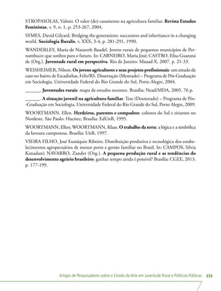 Artigos de Pesquisadores sobre o Estado da Arte em Juventude Rural e Políticas Públicas 233
STROPASOLAS, Valmir. O valor (do) casamento na agricultura familiar. Revista Estudos
Feministas, v. 9, n. 1, p. 253-267, 2004.
SYMES, David Gilyard. Bridging the generations: succession and inheritance in a changing
world. Sociologia Ruralis, v. XXX, 3-4, p. 281-291, 1990.
WANDERLEY, Maria de Nazareth Baudel. Jovens rurais de pequenos municípios de Per-
nambuco: que sonhos para o futuro. In: CARNEIRO, Maria José; CASTRO, Elisa Guaraná
de (Org.). Juventude rural em perspectiva. Rio de Janeiro: Mauad X, 2007. p. 21-33.
WEISHEIMER, Nilson. Os jovens agricultores e seus projetos profissionais: um estudo de
caso no bairro de Escadinhas, Feliz/RS. Dissertação (Mestrado) – Programa de Pós-Graduação
em Sociologia, Universidade Federal do Rio Grande do Sul, Porto Alegre, 2004.
______. Juventudes rurais: mapa de estudos recentes. Brasília: Nead/MDA, 2005. 76 p.
______. A situação juvenil na agricultura familiar. Tese (Doutorado) – Programa de Pós-
-Graduação em Sociologia, Universidade Federal do Rio Grande do Sul, Porto Alegre, 2009.
WOORTMANN, Ellen. Herdeiros, parentes e compadres: colonos do Sul e sitiantes no
Nordeste. São Paulo: Hucitec; Brasília: EdUnB, 1995.
WOORTMANN, Ellen; WOORTMANN, Klaas. O trabalho da terra: a lógica e a simbólica
da lavoura camponesa. Brasília: UnB, 1997.
VIEIRA FILHO, José Eustáquio Ribeiro. Distribuição produtiva e tecnológica dos estabe-
lecimentos agropecuários de menor porte e gestão familiar no Brasil. In: CAMPOS, Silvia
Kanadani; NAVARRO, Zander (Org.). A pequena produção rural e as tendências do
desenvolvimento agrário brasileiro: ganhar tempo ainda é possível? Brasília: CGEE, 2013.
p. 177-199.
 