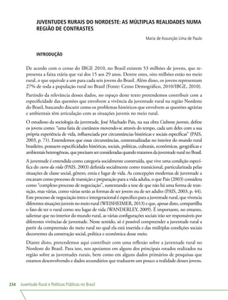 Juventude Rural e Políticas Públicas no Brasil234
JUVENTUDES RURAIS DO NORDESTE: AS MÚLTIPLAS REALIDADES NUMA
REGIÃO DE CONTRASTES
Maria de Assunção Lima de Paulo
INTRODUÇÃO
De acordo com o censo do IBGE 2010, no Brasil existem 53 milhões de jovens, que re-
presenta a faixa etária que vai dos 15 aos 29 anos. Dentre estes, oito milhões estão no meio
rural, o que equivale a um para cada seis jovens do Brasil. Além disso, os jovens representam
27% de toda a população rural no Brasil (Fonte: Censo Demográfico, 2010/IBGE, 2010).
Partindo da relevância desses dados, no espaço deste texto pretendemos contribuir com a
especificidade das questões que envolvem a vivência da juventude rural na região Nordeste
do Brasil, buscando discutir como os problemas históricos que envolvem as questões agrárias
e ambientais têm articulação com as situações juvenis no meio rural.
O estudioso da sociologia da juventude, José Machado Pais, na sua obra Culturas juvenis, define
os jovens como: “uma fatia de coetâneos movendo-se através do tempo, cada um deles com a sua
própria experiência de vida, influenciada por circunstâncias históricas e sociais específicas” (PAIS,
2003, p. 71). Entendemos que essas circunstâncias, contextualizadas no interior do mundo rural
brasileiro, possuem especificidades históricas, sociais, políticas, culturais, econômicas, geográficas e
ambientaisheterogêneas,queprecisamserconsideradasquandotratamosdajuventuderuralnoBrasil.
A juventude é entendida como categoria socialmente construída, que vive uma condição especí-
fica do curso da vida (PAIS, 2003) definida socialmente como transicional, particularizada pelas
situações de classe social, gênero, etnia e lugar de vida. As concepções modernas de juventude a
encaram como processo de transição e preparação para a vida adulta, o que Pais (2003) considera
como “complexo processo de negociação”, sustentando a tese de que não há uma forma de tran-
sição, mas várias, como várias serão as formas de ser jovem ou de ser adulto (PAIS, 2003, p. 44).
Este processo de negociação intra e intergeracional é específico para a juventude rural, que vivencia
diferentes situações juvenis no meio rural (WEISHEIMER, 2013) e que, apesar disto, compartilha
o fato de ter o rural como seu lugar de vida (WANDERLEY, 2009). É importante, no entanto,
salientar que no interior do mundo rural, as várias configurações sociais irão ser responsáveis por
diferentes vivências de juventude. Neste sentido, só é possível compreender a juventude rural a
partir da compreensão do meio rural no qual ela está inserida e das múltiplas condições sociais
decorrentes da construção social, política e econômica desse meio.
Diante disto, pretendemos aqui contribuir com uma reflexão sobre a juventude rural no
Nordeste do Brasil. Para isto, nos apoiamos em alguns dos principais estudos realizados na
região sobre as juventudes rurais, bem como em alguns dados primários de pesquisas que
estamos desenvolvendo e dados secundários que traduzem um pouco a realidade desses jovens.
 