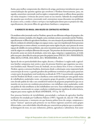 Artigos de Pesquisadores sobre o Estado da Arte em Juventude Rural e Políticas Públicas 235
Assim, para melhor compreensão dos objetivos do artigo, partiremos inicialmente para uma
contextualização das questões agrárias que envolvem o Nordeste historicamente, para, em
seguida, caracterizar a juventude rural na região e compreender quais os reflexos dessas questões
nas várias situações e vivências dos jovens rurais no seu interior. Sabendo da complexidade
das questões que envolvem a juventude rural, centraremos nossas discussões nos problemas
de acesso a terra, a renda e a bens e serviços e nas implicações destes para os projetos de vida,
especificamente, dos jovens filhos de agricultores familiares e camponeses.
O NORDESTE DO BRASIL: UMA REGIÃO DE CONTRASTES HISTÓRICOS
OsestudiosossobrejuventuderuralnoNordeste,apesardeseusdiferentesenfoquesdepesquisaedos
diferentescontextosestudados,têmchegadoaumaconclusãocomum:ajuventuderuraldoNordeste,
especificamente os filhos de agricultores familiares, vive uma situação de precariedade decorrente da
faltadecondiçõesdesubsistência digna nosespaçosrurais,oquetemimpulsionadofortesprocessos
migratórios para os centros urbanos, ou mesmo para outras regiões do país, seja à procura de novos
espaçosdetrabalhoemoutrasprofissões,sejacomomecanismopararearranjarsuavidanoseumeio
ruraldeorigememcondiçõesdiferentesdosseuspais.Taisprocessossãodecorrentesprincipalmente
do precário acesso aos meios de produção, como terra, água, máquinas e equipamentos, já vivido
pelosseuspaisedessafaltadeacessoporpartedosprópriosjovens(PAULO,2011;WANDERLEY,
2006; SILVA; COVER, 2010; SILVA, 2011, WEISHEIMER, 2013).
Apesar de não ser particularidade desta região, decerto, o Nordeste é a região onde a agricul-
tura familiar camponesa mais sentiu o peso do processo histórico que organizou sua estru-
tura fundiária atual. Manuel Correa de Andrade, em seu clássico livro A terra e o homem do
Nordeste, aponta a estrutura fundiária, dominante desde a colonização como responsável pela
concentração de terras e a grande geradora dos problemas econômicos pelos quais passavam
a maior parte da população rural nordestina na década de 1970. Caracterizando a população
rural do Nordeste do Brasil, o autor a classificou como sendo formada por uma grande massa
de trabalhadores assalariados rurais, um pequeno grupo de grandes e médios proprietários
com elevado padrão de vida e um considerável número de pequenos proprietários que ora se
mantêm em sua terra em condições precaríssimas e ora trabalham como assalariados, tendo
um padrão de vida semelhante ao dos trabalhadores sem-terra. Estes trabalhadores camponeses
nordestinos, encontrando no campo condições verdadeiramente repulsivas de sobrevivência,
migram para outras regiões do Brasil (ANDRADE, 1973 p. 56-57).
Este processo histórico de invisibilidade, precariedade e exclusão do agricultor familiar
nordestino foi estudado por Guilhermo Palácios (1987). Segundo ele, data de 1700, ainda
no Brasil escravocrata, o momento em que homens pobres livres do campo, camponeses e
outros “rústicos” aparecem pela primeira vez nas fontes regionais acessíveis como grupos
diferenciados, com coletividades identificadas por características próprias que as assinalam e
as distinguem do resto, no caso: isolamento, pobreza, agricultura e subsistência. Este autor
 