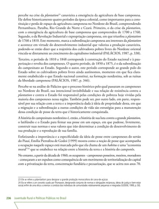 Juventude Rural e Políticas Públicas no Brasil236
percebe na crise da plantation23
canavieira a emergência da agricultura de base camponesa.
Ele define historicamente quatro períodos da época colonial, como importantes para a cons-
tituição e perda de espaço da agricultura camponesa no Nordeste do Brasil, compreendendo
Pernambuco, Paraíba, Rio Grande do Norte e Ceará. Primeiro, o da crise da plantation,
com a emergência da agricultura de base camponesa que compreendeu de 1700 a 1760.
Segundo, o da Revolução Industrial e expropriação camponesa, em que triunfou a plantation
de 1760 a 1810. Este momento, marca a subordinação camponesa aos interesses da plantation
e acontece em virtude do desenvolvimento industrial que valoriza a produção canavieira,
podendo-se então dizer que a trajetória dos cultivadores pobres livres do Nordeste oriental
vincula-se diretamente ao crescimento do capitalismo industrial (PALÁCIOS, 1987, p. 338).
Terceiro, o período de 1810 a 1848 corresponde à construção do Estado nacional e à pau-
perização e revolta dos camponeses. O quarto período, de 1850 a 1875, é o da subordinação
do campesinato ao Estado. Segundo o autor, este período corresponde ao grande pulo do
Estado sobre os cultivadores pobres livres ainda autônomos, momento em que fica clara-
mente estabelecido o que Estado nacional constitui, na formação nordestina, sob as ruínas
da liberdade camponesa (PALÁCIOS, 1987, p. 346).
Percebe-se na análise de Palácios que o processo histórico pelo qual passaram os camponeses
no Nordeste do Brasil, sua intencional invisibilidade e sua relação de resistência contra a
plantation e contra o Estado foi responsável pelas condições de pobreza hoje vividas pela
maioria dos camponeses nessa região. Também pode ser, por outro lado, em parte, respon-
sável por sua relação com a terra e a importância dada à ideia de propriedade desta, em que
a migração e a subordinação a outras condições de vida são estratégias para a manutenção
dessa condição de posse da terra que é historicamente conquistada.
A história do campesinato nordestino é, então, a história de sua luta contra a grande plantation,
o latifúndio e o Estado para firmar sua posse em um espaço, em que pudesse, livremente,
construir suas normas e seus valores que irão determinar a condição de desenvolvimento de
sua produção e a reprodução de sua família.
Enfatizando a importância e a especificidade da ideia de posse entre camponeses do sertão
do Piauí, Emília Pietrafesa de Godoi (1999) mostra como a noção de posse que acompanha
a ocupação naquele espaço está marcada pelo que ela chama de um habitus e uma “economia
moral”24
que se estabelece na relação entre a história da terra e a história do camponês.
No entanto, a partir da década de 1960, os ocupantes - camponeses posseiros, meeiros, moradores
- começaram a ser expulsos como consequência de um movimento de territorialização do capital
com a privatização da terra, concentração fundiária e pecuarização, que se acirra nos anos 70.
23 Ele se refere a plantation para designar a grande produção monocultora de cana-de-açúcar.
24 Ela se refere a um conceito usado por Thompson, designando conjunto de normas e obrigações recíprocas, ideias de justiça e bem-estar
social, enfim de uma ética a orientar a conduta dos indivíduos de comunidades relativamente pequenas e integradas (GODOI, 1999, p. 50).
 