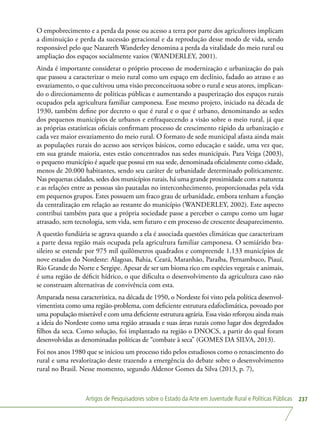 Artigos de Pesquisadores sobre o Estado da Arte em Juventude Rural e Políticas Públicas 237
O empobrecimento e a perda da posse ou acesso a terra por parte dos agricultores implicam
a diminuição e perda da sucessão geracional e da reprodução desse modo de vida, sendo
responsável pelo que Nazareth Wanderley denomina a perda da vitalidade do meio rural ou
ampliação dos espaços socialmente vazios (WANDERLEY, 2001).
Ainda é importante considerar o próprio processo de modernização e urbanização do país
que passou a caracterizar o meio rural como um espaço em declínio, fadado ao atraso e ao
esvaziamento, o que cultivou uma visão preconceituosa sobre o rural e seus atores, implican-
do o direcionamento de políticas públicas e aumentando a pauperização dos espaços rurais
ocupados pela agricultura familiar camponesa. Esse mesmo projeto, iniciado na década de
1930, também define por decreto o que é rural e o que é urbano, denominando as sedes
dos pequenos municípios de urbanos e enfraquecendo a visão sobre o meio rural, já que
as próprias estatísticas oficiais confirmam processo de crescimento rápido da urbanização e
cada vez maior esvaziamento do meio rural. O formato de sede municipal afasta ainda mais
as populações rurais do acesso aos serviços básicos, como educação e saúde, uma vez que,
em sua grande maioria, estes estão concentrados nas sedes municipais. Para Veiga (2003),
o pequeno município é aquele que possui em sua sede, denominada oficialmente como cidade,
menos de 20.000 habitantes, sendo seu caráter de urbanidade determinado politicamente.
Nas pequenas cidades, sedes dos municípios rurais, há uma grande proximidade com a natureza
e as relações entre as pessoas são pautadas no interconhecimento, proporcionadas pela vida
em pequenos grupos. Estes possuem um fraco grau de urbanidade, embora tenham a função
da centralização em relação ao restante do município (WANDERLEY, 2002). Este aspecto
contribui também para que a própria sociedade passe a perceber o campo como um lugar
atrasado, sem tecnologia, sem vida, sem futuro e em processo de crescente desaparecimento.
A questão fundiária se agrava quando a ela é associada questões climáticas que caracterizam
a parte dessa região mais ocupada pela agricultura familiar camponesa. O semiárido bra-
sileiro se estende por 975 mil quilômetros quadrados e compreende 1.133 municípios de
nove estados do Nordeste: Alagoas, Bahia, Ceará, Maranhão, Paraíba, Pernambuco, Piauí,
Rio Grande do Norte e Sergipe. Apesar de ser um bioma rico em espécies vegetais e animais,
é uma região de déficit hídrico, o que dificulta o desenvolvimento da agricultura caso não
se construam alternativas de convivência com esta.
Amparada nessa característica, na década de 1950, o Nordeste foi visto pela política desenvol-
vimentista como uma região-problema, com deficiente estrutura edafoclimática, povoado por
uma população miserável e com uma deficiente estrutura agrária. Essa visão reforçou ainda mais
a ideia do Nordeste como uma região atrasada e suas áreas rurais como lugar dos degredados
filhos da seca. Como solução, foi implantado na região o DNOCS, a partir do qual foram
desenvolvidas as denominadas políticas de “combate à seca” (GOMES DA SILVA, 2013).
Foi nos anos 1980 que se iniciou um processo tido pelos estudiosos como o renascimento do
rural e uma revalorização deste trazendo a emergência do debate sobre o desenvolvimento
rural no Brasil. Nesse momento, segundo Aldenor Gomes da Silva (2013, p. 7),
 