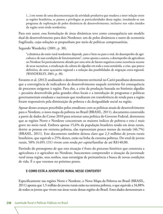 Juventude Rural e Políticas Públicas no Brasil238
(...) em nome de uma desconcentração da atividade produtiva que mudava a inter-relação entre
as regiões brasileiras, se passou a privilegiar as particularidades dessa região, instalando-se um
programa de exploração de polos dinâmicos de desenvolvimento, inclusive nos vales úmidos
da região semi-árida nordestina.
Para este autor, essa formulação de áreas dinâmicas teve como consequência um modelo
dual de desenvolvimento para dois Nordestes: um de polos dinâmicos e outro de economia
fragilizada, cujas soluções se propunham por meio de políticas compensatórias.
Segundo Wanderley (2001, p. 38),
“a dinâmica do meio rural nordestino depende, para o bem ou para o mal, do desempenho da agri-
cultura e de suas condições de funcionamento”, como aponta a autora, o desempenho da agricultura
no Nordeste foi particularmente afetado por uma série de fatores negativos como ocorrência recente
de secas sucessivas, a erradicação da cultura do algodão em toda a zona semiárida, a crise, que parece
definitiva, do setor açucareiro regional e a redução das possibilidades de migração extra-regional.
(WANDERLEY, 2001, p. 38).
Favareto et al. (2012) analisando o desenvolvimento territorial no Cariri paraibano demonstra
que a convergência de indicadores de desenvolvimento naquele território foi consequência
de processos exógenos à região. Para eles, a crise da produção baseada no binômio algodão
– pecuária desenvolvida pelas grandes elites locais e a introdução de programas e políticas
governamentais estaduais e nacionais que resultaram em transferência de renda para a região
foram responsáveis pela diminuição da pobreza e da desigualdade social na região.
Apesar desses avanços percebidos pelos estudiosos com as políticas atuais de desenvolvimento
para o Nordeste, o novo mapa da pobreza no Brasil (BRASIL, 2011), documento construído
a partir de dados do Censo 2010 para orientar uma política do Governo Federal, demonstra
que as regiões Norte e Nordeste concentram os maiores índices de pobreza e esta é mais
grave no meio rural. Embora apenas 15,6% da população brasileira resida em áreas rurais,
dentre as pessoas em extrema pobreza, elas representam pouco menos da metade (46,7%)
(BRASIL, 2011). Este documento também deixou claro que 2,3 milhões de jovens rurais
brasileiros, que equivale a 25% destes, estão na linha da extrema pobreza. Do total de jovens
rurais, 58% (4.691.131) vivem com renda per capita/familiar de até R$140,00.
Partindo do pressuposto de que esta situação é fruto do processo histórico que construiu a
agricultura e o agricultor no Nordeste, buscaremos compreender a situação da juventude
rural nessa região, seus sonhos, suas estratégias de permanência e busca de novas condições
de vida. É o que veremos no próximo ponto.
E COMO ESTÁ A JUVENTUDE RURAL NESSE CONTEXTO?
Especificamente nas regiões Norte e Nordeste, o Novo Mapa da Pobreza no Brasil (BRASIL,
2011) aponta que 1,5 milhão do jovens rurais estão na extrema pobreza, o que equivale a 34,88%
de todos os jovens que vivem nas áreas rurais dessas regiões do Brasil. Estes dados demonstram a
 