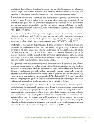 Artigos de Pesquisadores sobre o Estado da Arte em Juventude Rural e Políticas Públicas 239
insuficiência das políticas e a situação da juventude rural na região. Entendemos que tal situação
é reflexo do processo histórico antes destacado, sendo necessário compreender de forma mais
específica os efeitos deste para as juventudes que vivem nos espaços rurais da região.
É importante salientar que a juventude rural é uma categoria genérica, que representa uma
heterogeneidade de atores sociais, e que, portanto, não estamos aqui nos remetendo aos
jovens rurais em geral, mas aos jovens filhos de agricultores familiares, em sua maioria cam-
poneses, que possuem uma relação específica com a terra e com o trabalho e cuja família
é caracterizada como uma coletividade, uma comunidade de interesses, afetos e conflitos
(WANDERLEY, 2006).
No interior desse modelo familiar patriarcal, os jovens têm papel que apesar de subalterno
é imprescindível para a vida familiar: a ajuda aos pais no trabalho serve tanto como meio
de manutenção econômica da família quanto como aprendizado de um legado social que
percebe o trabalho como ética e a terra como valor moral (WOORTMANN, 2009).
Em função da manutenção da propriedade da terra, os membros da família devem estar
envolvidos em um laço que os una como coletividade, em que o tempo de cada membro
pertence ao pai como aquele que encarna a autoridade e a própria totalidade da família
(WOORTMAN, 2009, p. 218), interferindo assim na decisão dos filhos em relação ao fu-
turo. As relações de trabalho ali estabelecidas perpassam a propriedade da terra, não apenas
no seu aspecto material, mas principalmente simbólico, um elo moral que a constitui como
elemento central para manutenção dessa mesma família.
Essa questão é demasiado importante quando estamos tratando da juventude rural, filha de
camponeses, uma vez que as escolhas futuras não implicam necessariamente uma mudança
individual, mas no coletivo familiar e na reprodução social desse modo de vida. É nesse sen-
tido que os estudiosos da juventude rural no Nordeste têm buscado compreender as questões
referentes às escolhas profissionais dos jovens rurais. A pergunta feita por Antunes (2009),
Como se forma um agricultor?, e a afirmação de Weisheimer (2013) de que é necessário
pensar a categoria jovem agricultor familiar para compreender as transformações pelas quais
está passando a agricultura familiar camponesa fazem parte deste debate.
Embora o trabalho seja apenas uma dimensão da vida dos jovens rurais, é a dimensão que dá a
possibilidade de vivência naquele espaço e a partir da qual os jovens organizam suas estratégias
de vida no presente e seus projetos futuros. É também o trabalho o principal elemento de
identificação dos jovens rurais na relação com o outro. Foi o que percebemos ao pedirmos
para jovens rurais de uma escola pública do município de Orobó-PE que escrevessem uma
redação sobre o que é ser jovem e qual a diferença entre ser jovem no rural e no urbano.
Grande parte dos jovens, masculinos ou femininos, trouxeram o peso do trabalho para ajudar
a família, as distâncias em espaço marcado pela ausência de serviços importantes, como o
elemento definidor da sua condição de jovem no meio rural (PAULO, 2011).
 