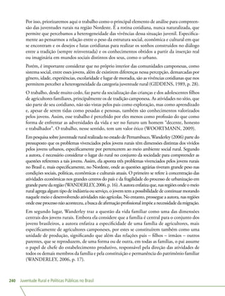 Juventude Rural e Políticas Públicas no Brasil240
Por isso, priorizaremos aqui o trabalho como o principal elemento de análise para compreen-
são das juventudes rurais na região Nordeste. É a rotina cotidiana, nunca naturalizada, que
permite que percebamos a heterogeneidade das vivências dessa situação juvenil. Especifica-
mente ao pensarmos a relação entre o peso da estrutura social, econômica e cultural em que
se encontram e os desejos e lutas cotidianas para realizar os sonhos construídos no diálogo
entre a tradição (sempre reinventada) e os conhecimentos obtidos a partir da inserção real
ou imaginária em mundos sociais distintos dos seus, como o urbano.
Porém, é importante considerar que no próprio interior das comunidades camponesas, como
sistema social, entre esses jovens, além de existirem diferenças nessa percepção, demarcadas por
gênero, idade, experiências, escolaridade e lugar de moradia, são as vivências cotidianas que nos
permitem perceber a heterogeneidade da categoria juventude rural (GIDDENS, 1989, p. 28).
O trabalho, desde muito cedo, faz parte da socialização das crianças e dos adolescentes filhos
de agricultores familiares, principalmente os de tradição camponesa. As atividades no sítio, que
são parte de seu cotidiano, não são vistas pelos pais como exploração, mas como aprendizado
e, apesar de serem tidas como pesadas e penosas, também são conhecimentos valorizados
pelos jovens. Assim, esse trabalho é percebido por eles menos como profissão do que como
forma de enfrentar as adversidades da vida e ser no futuro um homem “decente, honesto
e trabalhador”. O trabalho, nesse sentido, tem um valor ético (WOORTMANN, 2009).
Em pesquisa sobre juventude rural realizada no estado de Pernambuco,Wanderley (2006) parte do
pressuposto que os problemas vivenciados pelos jovens rurais têm dimensões distintas dos vividos
pelos jovens urbanos, especificamente por pertencerem ao meio ambiente social rural. Segundo
a autora, é necessário considerar o lugar do rural no conjunto da sociedade para compreender as
questões referentes a tais jovens. Assim, ela aponta três problemas vivenciados pelos jovens rurais
no Brasil e, mais especificamente, no Nordeste, onde as questões agrárias tiveram grande peso nas
condições sociais, políticas, econômicas e culturais atuais. O primeiro se refere à concentração das
atividades econômicas nos grandes centros do país e da fragilidade do processo de urbanização em
grandepartedaregião(WANDERLEY,2006,p.16).Aautoraenfatizaque,nasregiõesondeomeio
rural agrega algum tipo de indústria ou serviço, o jovem tem a possibilidade de continuar morando
naquele meio e desenvolvendo atividades não agrícolas. No entanto, prossegue a autora, nas regiões
ondeesseprocessonãoaconteceu,abuscadeafirmaçãoprofissionalimpõeanecessidadedamigração.
Em segundo lugar, Wanderley traz a questão da vida familiar como uma das dimensões
centrais dos jovens rurais. Embora ela considere que a família é central para o conjunto dos
jovens brasileiros, a autora enfatiza a especificidade de uma família de agricultores, mais
especificamente de agricultores camponeses, por estes se constituírem também como uma
unidade de produção, significando que além das relações pais – filhos – irmãos – outros
parentes, que se reproduzem, de uma forma ou de outra, em todas as famílias, o pai assume
o papel de chefe do estabelecimento produtivo, responsável pela direção das atividades de
todos os demais membros da família e pela constituição e permanência do patrimônio familiar
(WANDERLEY, 2006, p. 17).
 