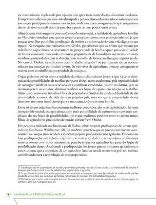 Juventude Rural e Políticas Públicas no Brasil242
mentar e atrasada, implicando para o jovem uma ignorância diante dos trabalhos mais modernos.
É importante salientar que essa visão deturpada e preconceituosa do rural não se sustenta para os
jovens que participam de movimentos sociais, sindicatos e outras organizações que asseguram o
direito de viver sua realidade e de perceber a partir de uma posição mais crítica.
Além de uma visão negativa construída fora do meio rural, a realidade da agricultura familiar
no Nordeste contribui para que os jovens a percebam como uma profissão inferior, já que
poucas vezes lhes possibilita a realização de sonhos e a construção de uma vida digna no seu
espaço. Na pesquisa que realizamos em Orobó, percebemos que os jovens que optam por
trabalhar na agricultura não encontram na propriedade da família espaço para esta atividade
de forma constante, buscando em outras propriedades de fazendeiros ou mesmo sitiantes
vizinhos oportunidades para realização desse trabalho de forma que lhes gere alguma renda.
No caso de Orobó, identificamos que o trabalho alugado25
ou permanente são as oportu-
nidades encontradas por muitos jovens. Se vão viver da agricultura, poucos conseguem se
manter com o trabalho na propriedade de seus pais.
O que podemos inferir sobre a realidade da vida cotidiana desses jovens é que há certa dimi-
nuição das possibilidades de escolhas por parte destes, tanto atualmente, pela impossibilidade
de conseguir satisfazer suas necessidades e continuar estudando, quanto no futuro, pois ao
interromperem os estudos, diminui também seu leque de opções em relação ao trabalho.
Além disso, como esse trabalho é fora da propriedade familiar, há ainda a dificuldade de dar
continuidade ao modo de vida dos seus próprios pais, uma vez que as propriedades destes
demonstram serem insuficientes para a manutenção de mais uma família.
Entre os jovens cujas famílias possuem melhores condições, são mais capitalizados, há uma
inserção diferenciada na agricultura, com mais possibilidade de autonomia e com mais am-
pliação do seu leque de possibilidades, foi o que pudemos perceber entre os jovens rurais,
filhos de agricultores produtores de mudas cítricas26
em Orobó.
Em pesquisa realizada no Recôncavo da Bahia, sobre projetos profissionais de jovens agri-
cultores familiares, Weisheimer (2013) também percebeu que os jovens com menos auto-
nomia27
são os que mais tendem a elaborar projetos profissionais não agrícolas. Embora não
haja predisposição para colocar a agricultura como prioridade em seus projetos profissionais
entre os jovens com maior autonomia, percebe-se que ser agricultor faz parte do leque de
possibilidades destes. Analisando a predisposição dos jovens para se tornarem agricultores, o
autor sustenta que a disposição de um agricultor familiar será de se orientar pelo seu habitus,
contribuindo para a reprodução do seu grupo social.
25 Trabalho por dia em propriedades de vizinhos, geralmente ganhando cerca de 20 reais ao dia. Essa modalidade de trabalho é
analisada por Garcia Jr como o tipo de trabalho mais negativo para o agricultor.
26 Os produtores de mudas cítricas são organizados em associação e conseguem por meio da produção de mudas renda que lhes
possibilita acessar bens que os demais agricultores camponeses do município têm dificuldades de conseguir.
27 Weisheimer usa o termo autonomia para descrever situações em que o sujeito é capaz de especificar as suas próprias regras, ou
orientar-se pelo que é adequado para ele.
 