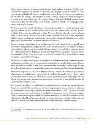 Artigos de Pesquisadores sobre o Estado da Arte em Juventude Rural e Políticas Públicas 243
Dentre os aspectos que mais marcam as diferenças na vivência da agricultura familiar, espe-
cialmente nas questões de trabalho e autonomia, as diferenças de gênero podem ser vistas
como a principal delas. De fato, as condições de gênero demarcam importantes diferenças
no cotidiano dos jovens e é particular no modelo de família camponesa. Às mulheres jovens
é, muitas vezes, atribuído o papel do cuidado da casa, da responsabilidade com os irmãos
menores e, a depender das condições da família, também o trabalho no campo, principal-
mente no trato dos animais.
Na divisão social do trabalho familiar, a responsabilidade da jovem mulher perpassa vários
espaços, embora, quando trabalhando no roçado, seja vista apenas como ajudante, pela sua
condição de jovem, mas também de mulher. Ao jovem homem não cabe responsabilidade
sobre as atividades do lar ou o cuidado dos irmãos, mas elas ficam com as duas responsabi-
lidades, mesmo sendo pouco consideradas suas opiniões nas decisões familiares em relação
à produção, ao consumo e até mesmo na divisão da herança.
Assim, os jovens, e principalmente as mulheres, mesmo sendo responsáveis por grande parte
do trabalho na agricultura, sempre são tidos como ajudantes e pouco ou nada recebem por
este trabalho, sendo este apenas possibilitador do balanço entre trabalho e consumo que dá
base à família camponesa. Expressão de uma cultura patriarcal, o papel da jovem na família
é considerado inferior tanto no seu aspecto material como simbólico. Seu trabalho é menos
valorizado e sua autonomia negada.
No entanto, as diferenças de gênero, se associadas às melhores condições socioeconômicas da
família, podem implicar para as moças uma não participação no trabalho da agricultura. Elas, ao
serem poupadas do trabalho na agricultura, são incentivadas aos estudos e a aprenderem “ser boas
donas de casa” e prepararem-se para um bom casamento, situação que beneficiaria toda a família.
As questões de gênero são ainda mais diferenciadoras da vivência da juventude quando estão
relacionadas, como já foi antes mencionado, à condição de casada. Nesta, a jovem não é
mais tratada como moça28
e, na própria visão delas, assumem as responsabilidades do lar e
do marido, quando ainda não são mães, aumentando ainda mais as responsabilidades sociais
ao assumirem este papel social.
Seja homem ou mulher, as condições da família influenciam muito nos projetos futuros
dos jovens rurais. Evidentemente, não partimos do pressuposto de que o jovem rural tenha,
necessariamente, que ser agricultor ou que permanecer no meio rural. O que não podemos
deixar de perceber, no entanto, é que as condições em que esses jovens se encontram negam-
-lhes ou diminuem suas possibilidades de escolhas, definindo sua realidade como fatalidade e
não como escolha. Diante disto, a migração se torna a alternativa escolhida ou forçada para
a busca da realização dos seus sonhos imediatos ou futuros como veremos a seguir.
28 É tratada como moça aquela jovem solteira e que se sabe virgem. Moça não se refere simplesmente à juventude, mas a um
qualificativo moral.
 