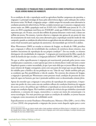 Juventude Rural e Políticas Públicas no Brasil244
A MIGRAÇÃO E O TRABALHO PARA O AGRONEGÓCIO COMO ESTRATÉGIAS UTILIZADAS
PELOS JOVENS RURAIS DO NORDESTE
Se as condições de vida e reprodução social na agricultura familiar camponesa são precárias, a
migração é a principal estratégia de busca pela sobrevivência digna e pela realização dos sonhos
dos jovens rurais. No Brasil, a migração campo – cidade sempre foi encarada como alternativa às
condições precárias de sobrevivência. De fato, os dados mostram que é crescente a migração entre
jovens rurais: em 2000 a população rural era 31.835.143 e 9.000.000 eram jovens de 15 a 24
anos, em 2010 a população rural ficou em 29.830.007, sendo que 8.060.454 eram jovens. Isto
representa que, em 10 anos, cerca de dois milhões de pessoas deixaram o meio rural, e destes um
milhão são jovens. No entanto, é preciso observar a migração não apenas de um ponto de vista
do esvaziamento do meio rural, mas como alternativa para a reprodução social do modo de vida
camponês,quandoascondiçõesdesobrevivêncianaagriculturanãosãosuficientese,paraosjovens,
como ritual necessário para aquisição da autonomia e da maturidade que irá levá-lo à adultez.
Klaas Woortmann (2009) ao estudar os sitiantes de Sergipe, na década de 1980, percebeu
que a migração é reflexo da inviabilidade das condições de existência desses sitiantes, mas
também mecanismo de reprodução da sua própria condição29
. Em seu estudo, os sitiantes
distinguem três modalidades de migração: “a migração pré-matrimonial do filho; aquela do
chefe da família de tipo circular e a emigração definitiva” (WOORTMANN, 2009, p. 217).
No que se refere especificamente à migração pré-matrimonial, praticada pelos jovens como
condição para o casamento, o autor aponta que entre os sitiantes fracos é onde está tanto a maior
frequência quanto a maior necessidade, já que é por meio dela que os jovens filhos de campo-
neses sitiantes de Sergipe conseguiam, junto com uma parte do tempo que seu pai dispensava
do trabalho para a família e da sua produção no seu “chão de roça” doado também pelo pai,
as condições que lhes possibilitarão a vida de casados. No contexto dos sitiantes de Sergipe,
a migração é apontada por Woortmann como processo ritual, condição do processo de tran-
sição de rapaz em homem, por isso é praticada também entre os denominados sitiantes fortes.
Apesar de entender que a migração é uma prática de reprodução do campesinato, é impor-
tante não perder de vista como esta são também reflexos de condições históricas de negação
do acesso a terra e de políticas que viabilizem a reprodução ao menos de parte da família no
campo em condições dignas. Ela é também condição de vivência do que simboliza a juventude
atualmente, o consumo de roupas, motocicleta e o acesso aos meios de comunicação e às
novas tecnologias. Por mais precárias que sejam as condições de trabalho, os jovens buscam
a migração como mecanismo de mobilidade social.
Especificamente no sertão Paraibano e Pernambucano, Menezes e Silva (2007a e 2007b) e Silva
e Cover (2010) vêm pesquisando a migração dos jovens rurais daquela região para o corte
29 Essa discussão é feita em um clássico estudo sobre o brejo paraibano realizado por Afrânio Garcia Jr, intitulado Sul: caminho
do roçado (Garcia Júnior, 1989). Neste o autor mostra como a migração, assim como outras estratégias, é condição necessária para
a formação de uma nova unidade familiar.
 