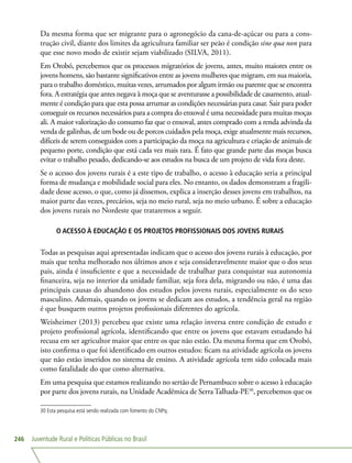 Juventude Rural e Políticas Públicas no Brasil246
Da mesma forma que ser migrante para o agronegócio da cana-de-açúcar ou para a cons-
trução civil, diante dos limites da agricultura familiar ser peão é condição sine qua non para
que esse novo modo de existir sejam viabilizado (SILVA, 2011).
Em Orobó, percebemos que os processos migratórios de jovens, antes, muito maiores entre os
jovens homens, são bastante significativos entre as jovens mulheres que migram, em sua maioria,
para o trabalho doméstico, muitas vezes, arrumados por algum irmão ou parente que se encontra
fora. A estratégia que antes negava à moça que se aventurasse a possibilidade de casamento, atual-
mente é condição para que esta possa arrumar as condições necessárias para casar. Sair para poder
conseguir os recursos necessários para a compra do enxoval é uma necessidade para muitas moças
ali. A maior valorização do consumo faz que o enxoval, antes comprado com a renda advinda da
venda de galinhas, de um bode ou de porcos cuidados pela moça, exige atualmente mais recursos,
difíceis de serem conseguidos com a participação da moça na agricultura e criação de animais de
pequeno porte, condição que está cada vez mais rara. É fato que grande parte das moças busca
evitar o trabalho pesado, dedicando-se aos estudos na busca de um projeto de vida fora deste.
Se o acesso dos jovens rurais é a este tipo de trabalho, o acesso à educação seria a principal
forma de mudança e mobilidade social para eles. No entanto, os dados demonstram a fragili-
dade desse acesso, o que, como já dissemos, explica a inserção desses jovens em trabalhos, na
maior parte das vezes, precários, seja no meio rural, seja no meio urbano. É sobre a educação
dos jovens rurais no Nordeste que trataremos a seguir.
O ACESSO À EDUCAÇÃO E OS PROJETOS PROFISSIONAIS DOS JOVENS RURAIS
Todas as pesquisas aqui apresentadas indicam que o acesso dos jovens rurais à educação, por
mais que tenha melhorado nos últimos anos e seja consideravelmente maior que o dos seus
pais, ainda é insuficiente e que a necessidade de trabalhar para conquistar sua autonomia
financeira, seja no interior da unidade familiar, seja fora dela, migrando ou não, é uma das
principais causas do abandono dos estudos pelos jovens rurais, especialmente os do sexo
masculino. Ademais, quando os jovens se dedicam aos estudos, a tendência geral na região
é que busquem outros projetos profissionais diferentes do agrícola.
Weisheimer (2013) percebeu que existe uma relação inversa entre condição de estudo e
projeto profissional agrícola, identificando que entre os jovens que estavam estudando há
recusa em ser agricultor maior que entre os que não estão. Da mesma forma que em Orobó,
isto confirma o que foi identificado em outros estudos: ficam na atividade agrícola os jovens
que não estão inseridos no sistema de ensino. A atividade agrícola tem sido colocada mais
como fatalidade do que como alternativa.
Em uma pesquisa que estamos realizando no sertão de Pernambuco sobre o acesso à educação
por parte dos jovens rurais, na Unidade Acadêmica de Serra Talhada-PE30
, percebemos que os
30 Esta pesquisa está sendo realizada com fomento do CNPq.
 